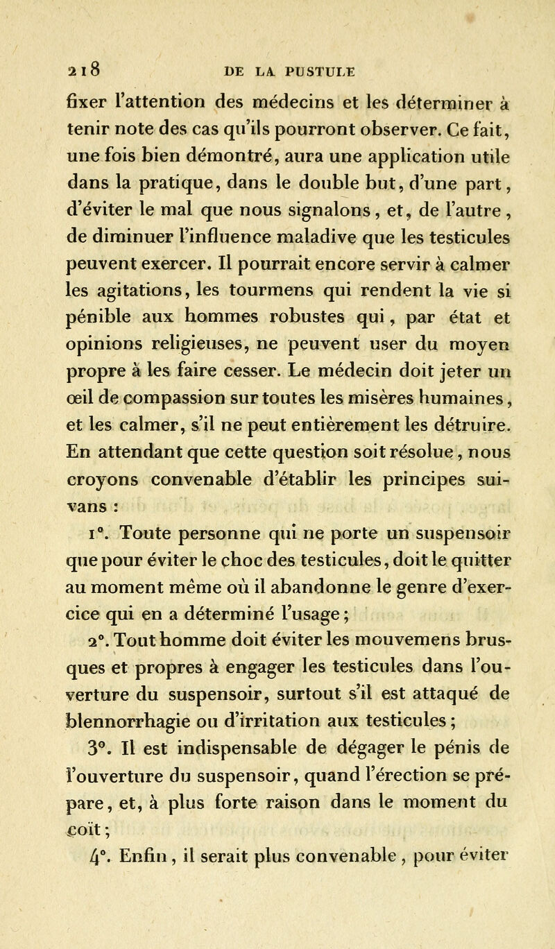 fixer l'attention des médecins et les déterminer à tenir note des cas qu'ils pourront observer. Ce fait, une fois bien démontré, aura une application utile dans la pratique, dans le double but, d'une part, d'éviter le mal que nous signalons, et, de l'autre , de diminuer l'influence maladive que les testicules peuvent exercer. Il pourrait encore servir à calmer les agitations, les tourmens qui rendent la vie si pénible aux hommes robustes qui, par état et opinions religieuses, ne peuvent user du moyen propre à les faire cesser. Le médecin doit jeter un oeil de compassion sur toutes les misères humaines, et les calmer, s'il ne peut entièrement les détruire. En attendant que cette question soit résolue, nous croyons convenable d'établir les principes sui- vans : i°. Toute personne qui ne porte un suspensoir que pour éviter le choc des testicules, doit le quitter au moment même où il abandonne le genre d'exer- cice qui en a déterminé l'usage; i°. Tout homme doit éviter les mouvemens brus- ques et propres à engager les testicules dans l'ou- verture du suspensoir, surtout s'il est attaqué de blennorrhagie ou d'irritation aux testicules ; 3°. Il est indispensable de dégager le pénis de l'ouverture du suspensoir, quand l'érection se pré- pare, et, à plus forte raison dans le moment du coït ; 4°. Enfin, il serait plus convenable , pour éviter