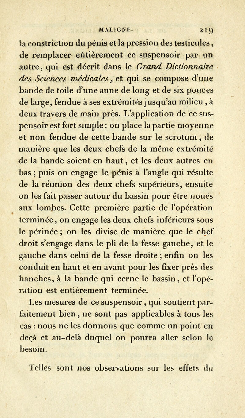 la constriction du pénis et la pression des testicules, de remplacer entièrement ce suspensoir par un autre, qui est décrit dans le Grand Dictionnaire des Sciences médicales, et qui se compose d'une bande de toile d'une aune de long et de six pouces de large, fendue à ses extrémités jusqu'au milieu , à deux travers de main près. L'application de ce sus- pensoir est fort simple : on place la partie moyenne et non fendue de cette bande sur le scrotum, de manière que les deux chefs de la même extrémité de la bande soient en haut, et les deux autres en bas ; puis on engage le pénis à l'angle qui résulte de la réunion des deux chefs supérieurs, ensuite on les fait passer autour du bassin pour être noués aux lombes. Cette première partie de l'opération terminée, on engage les deux chefs inférieurs sous le périnée ; on les divise de manière que le chef droit s'engage dans le pli de la fesse gauche, et le gauche dans celui de la fesse droite ; enfin on les conduit en haut et en avant pour les fixer près des hanches, à la bande qui cerne le bassin, et l'opé- ration est entièrement terminée. Les mesures de ce suspensoir, qui soutient par- faitement bien, ne sont pas applicables à tous les cas : nous ne les donnons que comme un point en deçà et au-delà duquel on pourra aller selon le besoin. Telles sont nos observations sur les effets du