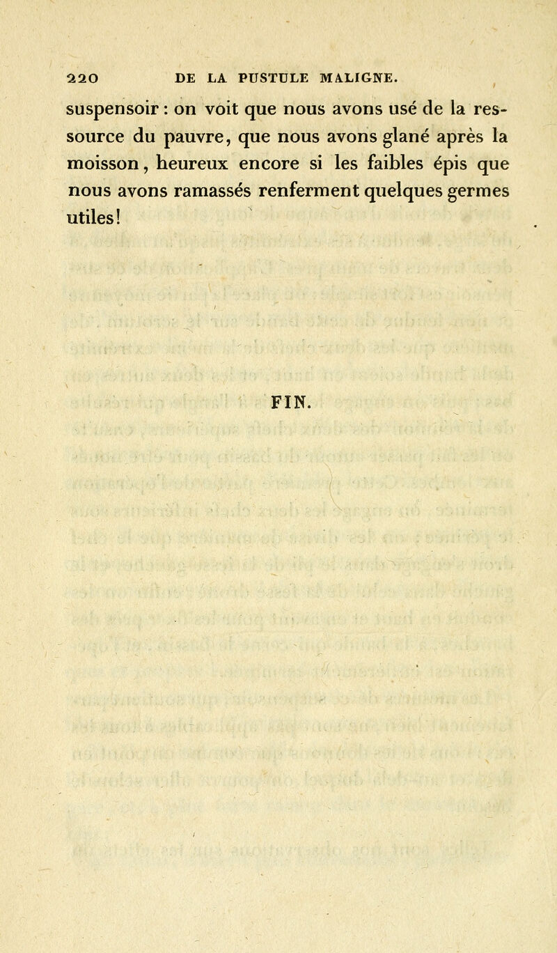 suspensoir : on voit que nous avons usé de la res- source du pauvre, que nous avons glané après la moisson, heureux encore si les faibles épis que nous avons ramassés renferment quelques germes utiles! FIN.