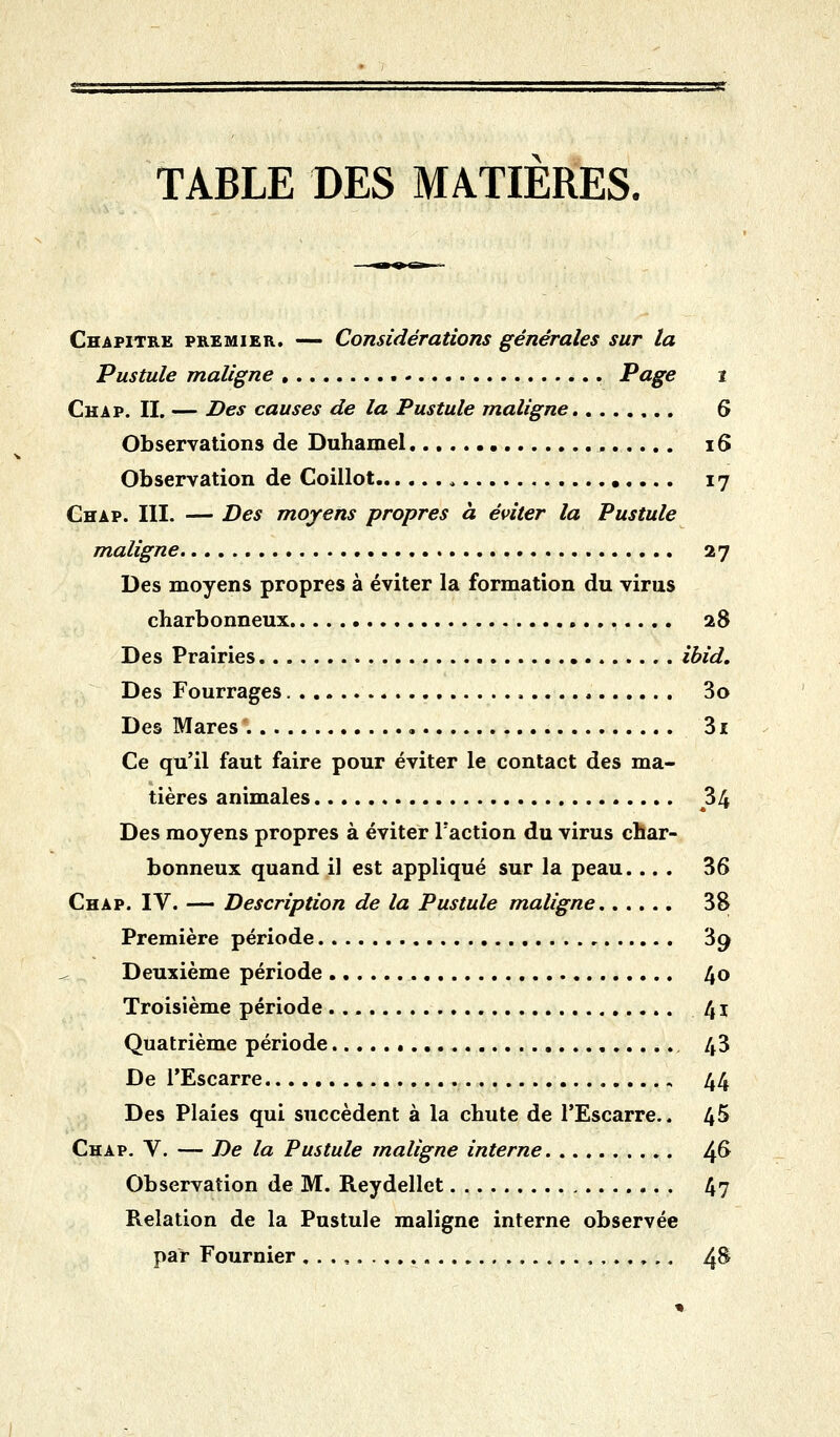 TABLE DES MATIERES. Chapitre premier. — Considérations générales sur la Pustule maligne Page i Chap. II. — Des causes de la Pustule maligne 6 Observations de Duhamel , 16 Observation de Coillot 17 Chap. III. — Des moyens propres à éviter la Pustule maligne 27 Des moyens propres à éviter la formation du virus charbonneux 28 Des Prairies ibid. Des Fourrages 3o Des Mares 31 Ce qu'il faut faire pour éviter le contact des ma- tières animales 34 Des moyens propres à éviter Faction du virus char- bonneux quand il est appliqué sur la peau.... 36 Chap. IV. — Description de la Pustule maligne 38 Première période 39 Deuxième période 40 Troisième période 41 Quatrième période 43 De l'Escarre 44 Des Plaies qui succèdent à la chute de l'Escarre.. 45 Chap. V. — De la Pustule maligne interne ^& Observation de M. Reydellet 4? Relation de la Pustule maligne interne observée par Fournier 4&