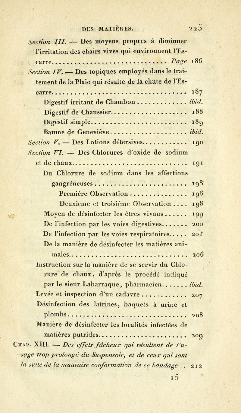 Section III. —■ Des moyens propres à diminuer l'irritation des chairs vives qui environnent l'Es- carre « » • Page 186 Section IF. i— Des topiques employés dans le trai- tement de la Plaie qui résulte de la chute de l'Es- carre 187 Digestif irritant de Chambon ibid. Digestif de Chaussier « . 188 Digestif simple , 189 Baume de Geneviève ibid. Section V. — Des Lotions détersives j 90 Section VI. — Des Chlorures d'oxide de sodium et de chaux 191 Du Chlorure de sodium dans les affections gangreneuses 19^ Première Observation 196 Deuxième et troisième Observation .... 198 Moyen de désinfecter les êtres vivans 199 De l'infection par les voies digestives 200 De l'infection par les voies respiratoires 201 De la manière de désinfecter les matières ani- males 206 Instruction sur la manière de se servir du Chlo- rure de chaux, d'après le procédé indiqué par le sieur Labarraque, pharmacien ibid. Levée et inspection d'un cadavre 207 Désinfection des latrines, baquets à urine et plombs 208 Manière de désinfecter les localités infectées de matières putrides 209 Chap. XIII. — Des effets fâcheux qui résultent de l'u- sage trop prolongé du Suspensoir, et de ceux qui sont la suite de la mauvaise conformation de ce bandage .. 212 i5