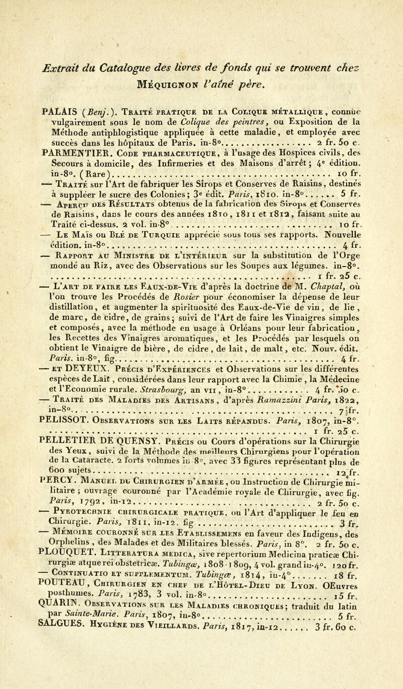 Extrait du Catalogue des livres de fonds qui se trouvent chez Méquignon l'aîné père. PALAIS (Benj.). Traité pratique de la Colique métallique, connue vulgairement sous le nom de Colique des peintres, ou Exposition de la Méthode antiphlogistique appliquée à cette maladie, et employée avec succès dans les hôpitaux de Paris, in-80 2 fr. 5o c. PARMENTIER. Code pharmaceutique, à l'usage des Hospices civils, des Secours à domicile, des Infirmeries et des Maisons d'arrêt; 4e édition. in-8°. (Rare) 10 fr. — Traité sur l'Art de fabriquer les Sirops et Conserves de Raisins, destinés à suppléer le sucre des Colonies; 3e édit. Paris, 1810. in-8° 5 fr. —- Aperçu des Résultats obtenus de la fabrication des Sirops et Conserves de Raisins, dans le cours des années 1810, 1811 et 1812, faisant suite au Traité ci-dessus. 2 vol. in-8° s. 10 fr. — Le Maïs ou Blé de Turquie apprécié sous tous ses rapports. Nouvelle édition. in-8° 4 fr. — Rapport au Ministp^e de l'intérieur sur la substitution de l'Orge mondé au Riz, avec des Observations sur les Soupes aux légumes. in-8°. 1 fr. 25 c. — L'art de faire les Eaux-de-Vie d'après la doctrine de M. Chaptal, où l'on trouve les Procédés de Rosier pour économiser la dépense de leur distillation, et augmenter la spirituosité des Eaux-de-Vie de vin, de lie , de marc, de cidre, de grains; suivi de l'Art de faire les Vinaigres simples et composés, avec la méthode en usage à Orléans pour leur fabrication, les Recettes des Vinaigres aromatiques, et les Procédés par lesquels on obtient le Vinaigre de bière, de cidre , de lait, de malt, etc. Nouv. édit. Paris. in-8°, fig , 4 fr. — et DEYEUX. Précis d'Expériences et Observations sur les différentes espèces de Lait, considérées dans leur rapport avec la Chimie , la Médecine et l'Economie rurale. Strasbourg, an vu , in-8° „ 4 fr. \ïo c. — Traité des Maladies des Artisans, d'après Ramazzini Paris, 1822, in-8°.. 7 ;;fr. PELISSOT. Observations sur les Laits répandus. Paris, 1807, in-8°. 1 fr. 25 c. PELLETIER DE QUENSY. Précis ou Cours d'opérations sur la Chirurgie des Yeux, suivi de la Méthode des meilleurs Chirurgiens pour l'opération de la Cataracte. 2 forts volumes in-8°, avec 33 figures représentant plus de 600 sujets , t:mm 12 fr. PERCY. Manuel du Chirurgien d'armée , ou Instruction de Chirurgie mi- litaire ; ouvrage couronné par l'Académie royale de Chirurgie, avec fig. Paris, 1 792 , in-12 2 fr. 5o c. — Pyrotechnie chirurgicale pratique, ou l'Art d'appliquer le feu en Chirurgie. Paris, 1811, in-12. fig 3 fFt — Mémoire couronné sur les Etablissemens en faveur des Indigens, des Orphelins , des Malades et des Militaires blessés. Paris, in 8°. 2 fr. 5o c. PLOUQUET. Litteratura medica, sive repertorium Medicina praticse Chi- rurgise atque rei obstetricse. Tubingœ, 1808-1 809, 4 vol. grand iu-/,°. 1 20 fr. — Continuatio et suprLEMENTUM. Tubingœ, 1814, iu-4° 18 fr. POUTEAU, Chirurgien en chef de l'Hôtel-Dieu de Lyon. OEuvres posthumes. Paris, i783, 3 vol. in-8° i5 fr. Q.UARIN. Observations sur les Maladies chroniques; traduit du latin par Sainte-Marie. Paris, 1807, iu-8°, , . 5 fr. SALGUES. Hygiène des Vieillards. Paris, 1817, in-12..... . 3 fr. 60 c.