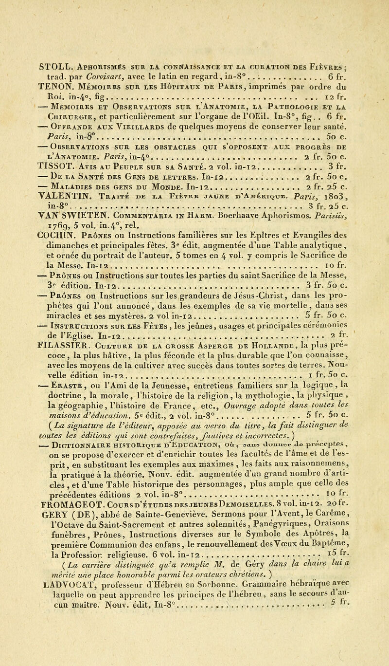 STOLL. Afhortsmes sur la connaissance et la curation des Fièvres ; trad. par Corvisart, avec le latin en regard, in-8°. . ; 6 fr. TENON. Mémoires sur les Hôpitaux de Paris, imprimés par ordre du Roi, in-4°, fig „ . . 12 fr. — Mémoires et Observations sur l'Anatomie, la Pathologie et la Chirurgie, et particulièrement sur l'orgaue de l'OEil. In-8°, fig. . 6 fr. ■— Offrande aux Vieillards de quelques moyens de conserver leur santé. Paris, in-8° 5o c. — Observations sur les obstacles qui s'orrosENT aux progrès de l'Anatomie. Paris, in-4° 2 fr. 5o c. TISSOT. Avis au Peuple sur sa Santé. 2 vol. in-12 . 3 fr. — De la Santé des Gens de lettres. In-12 . ,... 2 fr. 5o c. — Maladies des gens du Monde. In-12. 2 fr. 25 c. VALENTIN. Traite de la Fièvre jaune «'Amérique. Paris, l8o3, in-8°. 3 fr. 25 c. VAN SWIETEN. CommentAria in Harm. Boerliaave Aphorismos. Parisiis, 1769, 5 vol. in.4°, rel. COCHÎN. Prônes ou Instructions familières sur les Epîtres et Evangiles des dimanches et principales fêtes. 3e édit, augmentée d'une Table analytique , et ornée du portrait de l'auteur. 5 tomes en 4 vol. y compris le Sacrifice de la Messe. In-12 , 1 o fr. — Prônes ou Instructions sur toutes les parties du saint Sacrifice de la Messe, 3e édition. Ini2 3 fr. 5o c. — Prônes ou Instructions sur les grandeurs de Jésus-Christ, dans les pro- phètes qui l'ont annoncé, dans les exemples de sa vie mortelle, dans ses miracles et ses mystères. 2 vol in-12 5 fr. 5o c. >— Instructions sur les Fêtes , les jeûnes, usages et principales cérémonies de l'Eglise. In-12 2^ FILASSIER. Culture de la grosse Asperge de Hollande, la plus pré- coce , la plus hâtive, la plus féconde et la plus durable que l'on connaisse, avec les moyens de la cidtiver avec succès dans toutes sortes de terres. Nou- velle édition in-i 2 1 fr. 5o c. *— Eraste , ou l'Ami de la Jeunesse, entretiens familiers sur la logique , la doctrine , la morale, l'histoire de la religion, la mythologie, la physique , la géographie, l'histoire de France, etc., Ouvrage adopté dans toutes les maisons d'éducation. 5e édit., 2 vol. in-8° - . . 5 fr. 5o c. {La signature de l'éditeur, apposée au verso du titre, la fait distinguer de toutes les éditions qui sont contrefaites, fautives et incorrectes. ) — Dictionnaire historique d'Education, où, usm duuucr Je préceptes, on se propose d'exercer et d'enrichir toutes les facultés de l'âme et de l'es- prit, en substituant les exemples aux maximes , les faits aux raisonnemens, la pratique à la théorie. Nouv. édit. augmentée d'un grand nombre d'arti- cles , et d'une Table historique des personnages, plus ample que celle des précédentes éditions 2 vol. in-8° « , • • • • 10 fr. FROMAGEOT. Coursd'étudesdesjeunesDemoiselles. 8 vol. in-12. 20fr. GERY (DE), abbé de Sainte-Geneviève. Sermons pour TAvent,le Carême, l'Octave du Saint-Sacrement et autres solennités, Panégyriques, Oraisons funèbres, Prônes, Instructions diverses sur le Symbole des Apôtres, la première Communion des enfans, le renouvellement des Vœux du Baptême, la Profession religieuse. 6 vol. in-12. . . i5 fr {La carrière distinguée qu'a remplie M. de Géry dans la chaire lu; mérité une place honorable parmi les orateurs chrétiens. ) LADVOCA-T, professeur d'Hébreu en Sorbonne. Grammaire hébraïque avec laquelle on peut apprendre les principes de l'hébreu, sans le secours d'au- cun maître. Nouv. édit. In-8° * ^ '• 1 a