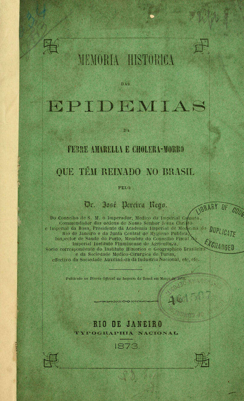 MEM0RI4 IlíSTOlílOA EPIDEM^IA-B FEBSE lUÍARELtV E CHOLERA-JJOKBd QUE TÊM REINADO NO BRASIL PELO Pr. 3o5é pereira ncg^õ. /^ÍÍ^^^^% I>o Consnliio lio S. M. o Imperador, Medico da-Iniporial CiVhiara, Comniemlador tias ordens de Nosso Senhor Jesus CluSífo e Iiiíperial da Rosa, Presidente da Academia Imperial do Merwcina do Rio de Janeiro e da Junta Contrai ao Hygione Publica; Inspector de Saúde do Porto, Membro do Conselho Fiscal Imperial instituto Fluminense de Agricultura, ^Nc^nfVáíí^cfl Sócio correspondente do Instituto Hiscorico e Geographico Brasileirò'S-^^''&k- [■respondente uo instituto Híscorico e Geograph e da Sociedade Medico-Cirurgica de Turim, cfíoctivo da Sociedade Auxiliadnra da Industria Nacional, etc, otc. Publicado no Diário 0/fiCial do Império do Brasil em Março de Is-!. Ãt RIO DE JANEIRO TYr-OGXÍ.A.rr-IIA. TVA.CIOIVAtj 1S73. V/rr