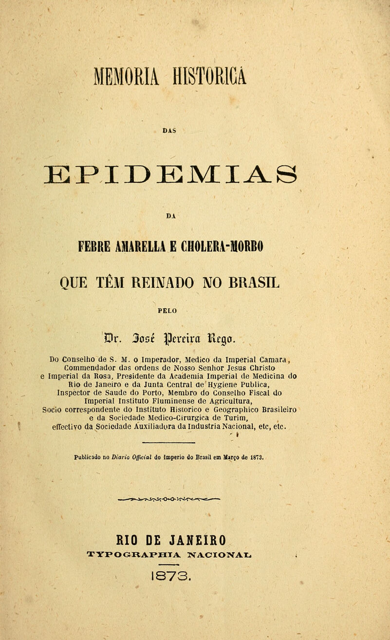 MEMORIA HISTÓRICA DAS epide:m:i^s DA FEBRE À1IURELL4 E CH0LER4-1H0RB0 QUE TÊM REIMDO NO BRASIL PELO Bx. 3o5Í Cevava fit^o. Do Conselho de S. M. o Imperador, Medico da Imperial Gamara, Commendador das ordens de Nosso Senhor Jesus Christo e Imperial da Rosa, Presidente da Academia Imperial de Medicina do Rio de Janeiro e da Junta Central deHygiene Publica, Inspector de Saúde do Porto, Membro do Conselho Fiscal do Imperial Instituto Fluminense de Agricultura, Sócio correspondente do Instituto Histórico e Geographico Brasileiro e da Sociedade Medico-Cirurgica de Turim, eíTectivo da Sociedade Auxiliadora da Industria Nacional, etc, etc. ■ ^ ' * Publicado DO Diário Official do império do Brasil em Uarço de 1873. RIO DE JANEIRO 1873.