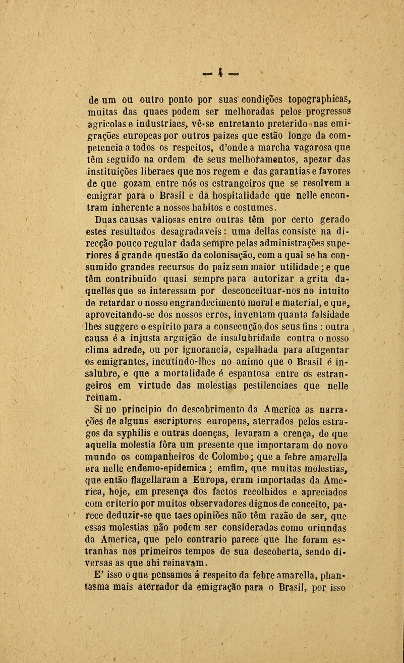 de um ou outro ponto por suas condições topographicas, muitas das quaes podem ser melhoradas pelos progressos agrícolas e industriaes, vê-se entretanto preterido nas emi- grações europeaspor outros paizes que estão longe da com- petência a todos os respeitos, d'onde a marcha vagarosa que têm seguido na ordem de seus melhoí-amentos, apezar das -instituições liberaes que nos regem e das garantias e favores de que gozam entre nós os estrangeiros que se resolvem a emigrar para o Brasil e da hospitalidade que nelle encon- tram inherente a nossos hábitos e costumes. Duas causas valiosas entre outras têm por certo gerado estes resultados desagradáveis: uma delias consiste na di- recção pouco regular dada sempre pelas administrações supe- riores á grande questão da colonisação, com a qual se ha con- sumido grandes recursos do paiz sem maior utilidade ;e que têm contribuído quasi sempre para autorizar a grita da- quellesque se interessam por desconceituar-nos no intuito de retardar o nosso engrandecimento moral e material, e que, aproveitando-se dos nossos erros, inventam quanta falsidade lhes suggere o espirito para a consecução dos seus fins: outra causa é a injusta arguição de insalubridade contra o nosso clima adrede, ou por ignorância, espalhada para afugentar os emigrantes, incutindo-lhes no animo que o Brasil é in- salubre, e que a mortalidade é espantosa entre os estran- geiros em virtude das moléstias pestilenciaes que nelle reinam. Si no principio do descobrimento da America as narra• ções de alguns escriptores europeus, aterrados pelos estra- gos da syphilis e outras doenças, levaram a crença, de que aquella moléstia fora um presente que importaram do novo mundo os companheiros de Colombo; que a febre amarella era nelle endemo-epidemica; emflm, que muitas moléstias, que então flagellaram a Europa, eram importadas da Ame- rica, hoje, em presença dos factos recolhidos e apreciados com critério por muitos observadores dignos de conceito, pa- rece deduzir-se que taes opiniões não têm razão de ser, que essas moléstias não podem ser consideradas como oriundas da America, que pelo contrario parece que lhe foram es- tranhas nos primeiros tempos de sua descoberta, sendo di- versas as que ahi reinavam. E' isso o que pensamos á respeito da febre amarella, phan- tasraa mais aterrador da emigração para o Brasil, por isso