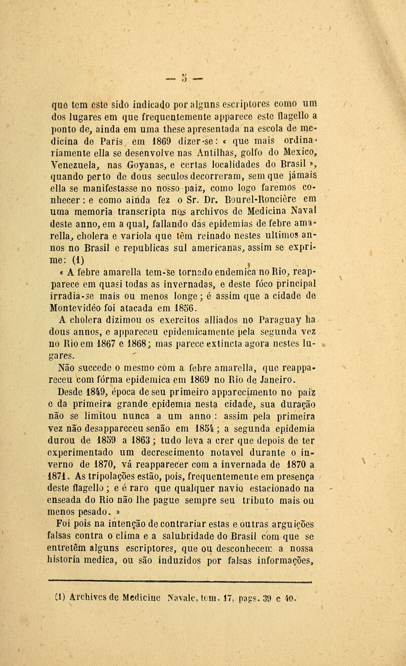 que tem este sido indicado por alguns esciiptores como um dos lugares em que frequentemente apparece este flagello a ponto de, ainda em uma ihese apresentada na escola de me- dicina de Paris em 1869 dizer-se: í que mais ordina- riamente ella se desenvolve nas Antilhas, golfo do México, Venezuela, nas Goyanas, e certas localidades do Brasil », quando perto de dous séculos decorreram, sem que jamais ella se manifestasse no nosso paiz, como logo faremos co- nhecer : e como ainda fez o Sr. Dr. Bourel-Ronciòre em uma memoria transcripta nos archivos de Medicina Naval deste anno, em a qual, fallando das epidemias de febre ama- relia, cholera e varíola que têm reinado nestes últimos an- nos no Brasil e republicas sul americanas, assim se expri- me: (1) ^ « A febre amarella tem-se tornado endémica no Rio, reap- parece em quasi todas as invernadas, e deste foco principal irradia-se mais ou menos longe; é assim que a cidade de Montevideo foi atacada em 1856. A cholera dizimou os exércitos alliados no Paraguay ha dous annos, e appareceu epidemicamente pela segunda vez no Rio em 1867 e 1868; mas parece exlincta agora nestes lu- gares. Não succede o mesmo cóm a febre amarella, que reappa- receu com forma epidemica em 1869 no Rio de Janeiro. Desde 1849, época de seu primeiro apparecimento no paiz e da primeira grande epidemia nesta cidade, sua duração não se limitou nunca a um anno : assim pela primeira vez não desappareceu senão em 1834; a segunda epidemia durou de 1859 a 1863; tudo leva a crer que depois de ter experimentado um decrescimento notável durante o in- verno de 1870, vá reappareCer com a invernada de 1870 a 1871. As tripolações estão, pois, frequentemente em presença deste flagello; e é raro que qualquer navio estacionado na enseada do Rio não lhe pague sempre seu tributo mais ou menos pesado. » Foi pois na intenção de contrariar estas e outras arguições falsas contra o clima e a salubíidade do Brasil com que se entretém alguns escriptores, que ou desconhecem a nossa historia medica, ou são induzidos por falsas informações. Cl) Archivcsde Medicine Navale, icm, 17, pags. 39 c 40.