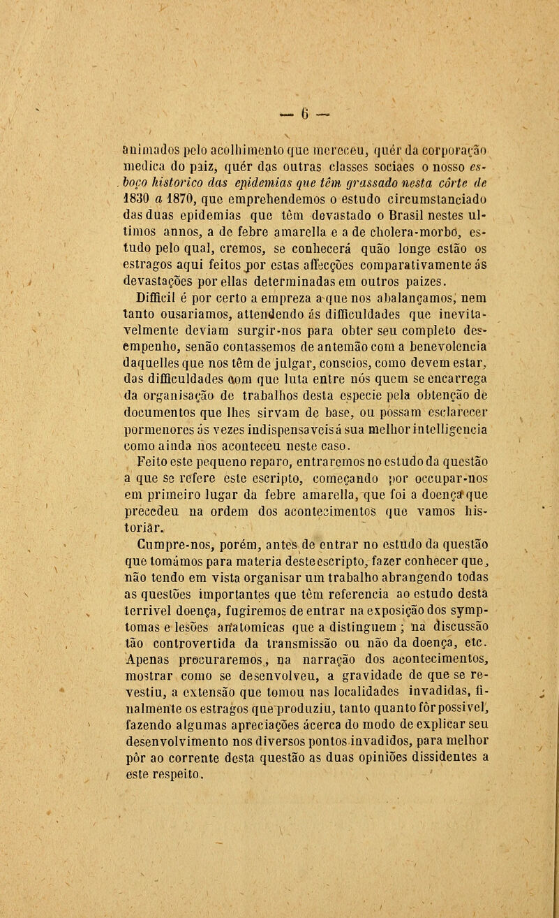 animados pelo acolhiiiionto que meroceUj quer da corpora^-ao medica do paiz, quer das outras classes sociaes o nosso es- boço histórico das epidemias que têm grassado nesta corte de 1830 a 1870, que emprehendemos o estudo circumstanciado das duas epidemias que lèm devastado o Brasil nestes úl- timos annos, a de febre amarella e a de cholera-morbo, es- tudo pelo qual, cremos, se conhecerá quão longe estão os estragos aqui feitos j)or estas aflecções comparativamente ás devastações porellas determinadas em outros paizes. Diflicil é por certo a empreza a que nos abalançamos, nem tanto ousaríamos, attendendo ás difficuldades que inevita- velmente deviam surgir-nos para obter seu completo des- empenho, senão contássemos de antemão com a benevolência daquelles que nos têm de julgar, cônscios, como devem estar, das diíliculdades aom que luta entre nós quem se encarrega da organisação de trabalhos desta espécie pela obtenção de documentos que lhes sirvam de base, ou possam esclarecer pormenores ás vezes indispensáveisá sua melhor inlelligencia como ainda nos aconteceu neste caso. Feito este pequeno reparo, entraremos no estudo da questão a que ss refere este escripto, começando ])or occapar-nos em primeiro lugar da febre amarella, que foi a doeneafque precedeu na ordem dos acontesimentos que vamos his- toriar. Cumpre-nos, porém, antes de entrar no estudo da questão que tomámos para matéria deste escripto, fazer conhecer que, uão tendo em vista organisar um trabalho abrangendo todas as questijes importantes que tôm referencia ao estudo desta terrível doença, fugiremos de entrar na exposição dos symp- tomas e lesões anatómicas que a distinguem ; na discussão Ião controvertida da transmissão ou não da doença, etc. Apenas procuraremos, na narração dos acontecimentos, mostrar como se desenvolveu, a gravidade de que se re- vestiu, a extensão que tomou nas localidades invadidas, fi- nalmente os estragos que produziu, tanto quanto fôr possível, fazendo algumas apreciações acerca do modo de explicar seu desenvolvimento nos diversos pontos invadidos, para melhor pôr ao corrente desta questão as duas opiniões dissidentes a este respeito.