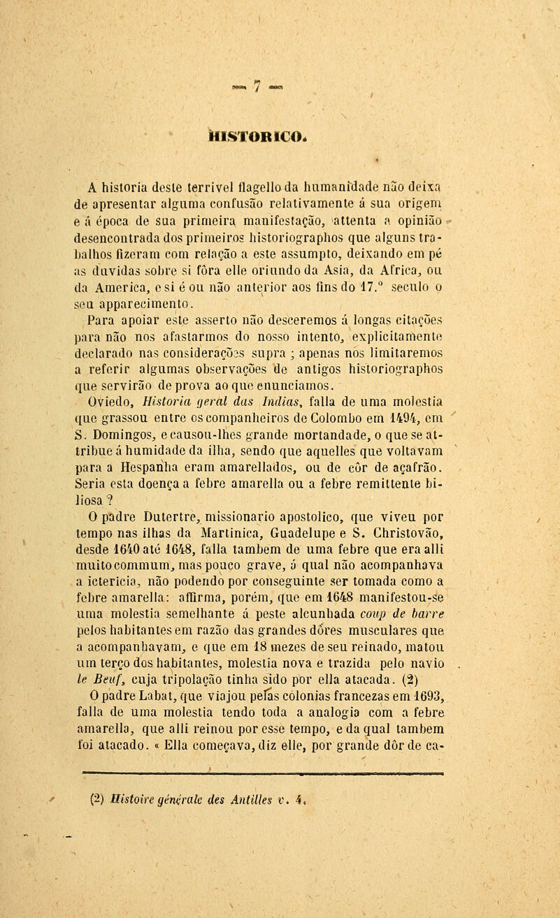 IflSTOBlCOé A historia deste terrível flagelio da humanidade nao deixa de apresentar alguma confusão relativamente á sua origem e á época de sua primeira manifestação, attenta a opinião desencontrada dos primeiros historiographos que alguns tra- balhos fizeram com relação a este assumpto, deixando em pé as duvidas sobre si fora elle oriundo da Ásia, da Africa^ ou da America, csi é ou não anterior aos fins do 17.'* século o seu apparecimento. Para apoiar este asserto não desceremos á longas citações para não nos afastarmos do nosso intento, explicitamente declarado nas considerações supra ; apenas nos limitaremos a referir algumas observações de antigos historiographos que servirão de prova ao que enunciamos. Oviedo, Historia geral das índias, falia de uma moléstia que grassou entre os companheiros de Colombo em 1494, em S. Domingos, ecausou-lhes grande mortandade, o que se at- tribue á humidade da ilha, sendo que aquelles que voltavam para a Hespariha eram amarellados, ou de côr de açafrão. Seria esta doença a febre amarella ou a febre remittente bi- liosa ? O padre Dutertre, missionário apostólico, que viveu por tempo nas ilhas da Martinica, Guadelupe e S. Christovão, desde 1640até 1648, falia também de uma febre que eraalli muito commum, mas pouco grave, á qual não acompanhava a icterícia, não podendo por conseguinte ser tomada como a febre amarella: aíTirma, porém, que em 1648 manífestou-se uma moléstia semelhante á peste alcunhada coup de barre pelos habitantes em razão das grandes dores musculares que a acompanhavam,, e que em 18 mezes de seu reinado, matou um terço dos habitantes, moléstia nova e trazida pelo navio le Beuf, cuja tripolação tinha sido por ella atacada. (2) O padre Labat, que viajou pelas colónias francezas em 1693, falia de uma moléstia tendo toda a analogia com a febre amarella, que alli reinou por esse tempo, e da qual também foi atacado. « Ella começava, diz elle, por grande dor de ca-