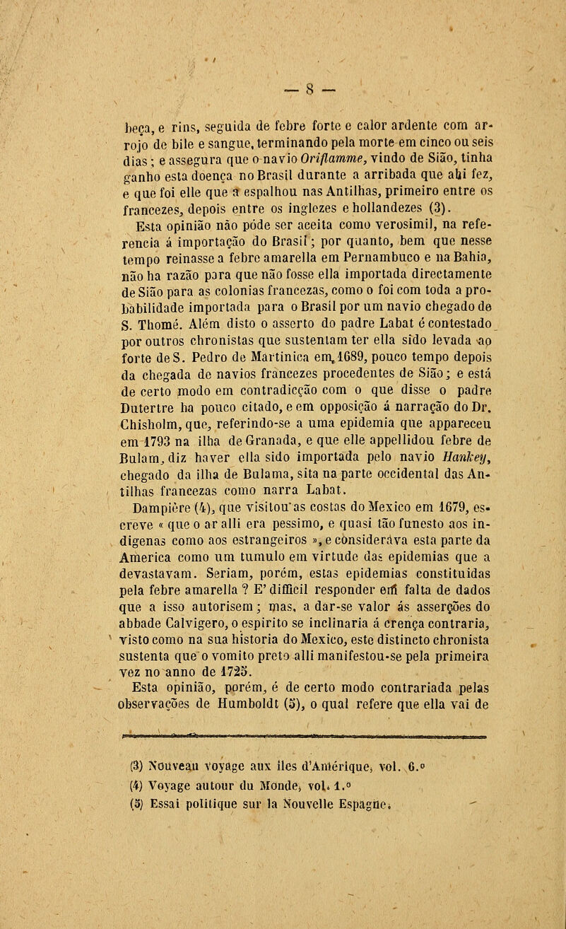 beça, e rins, seguida de febre forte e calor ardente com ar- rojo de bile e sangue, terminando pela morte em cinco ou seis dias; e assegura que o navio Oriflamme, vindo de Sião, tinha ganho esta doença no Brasil durante a arribada que abi fez, e que foi elle que a espalhou nas Antilhas, primeiro entre os francezes, depois entre os inglezes ehollandezes (3). Esta opinião não pode ser aceita como verosímil, na refe- rencia á importação do Brasií; por quanto, bem que nesse tempo reinasse a febre amarella em Pernambuco e na Bahia, não ha razão para que não fosse ella importada directamente de Sião para as colónias francezas, como o foi com toda a pro- babilidade importada para oBrasilpor um navio chegado de S. Thomé. Além disto o asserto do padre Labat é contestado por outros chronistas que sustentam ter ella sido levada ao forte deS. Pedro de Martinica em, 1689, pouco tempo depois da chegada de navios francezes procedentes de Sião; e está de certo modo em contradicção com o que disse o padre Dutertre ha pouco citado, e em opposição á narração do Dr. Chisholm, que, referindo-se a uma epidemia que appareceu em 1793 na ilha de Granada, e que elle appellidou febre de Bnlam^diz haver ella sido importada pelo navio Ilanliey^ chegado da ilha de Bulama, sita na parte occidental das An- tilhas francezas como narra Labat. Dampiòre (4), que visitou as costas do México em 1679, es- creve « que o ar alli era péssimo, e quasi tão funesto aos in- dígenas como aos estrangeiros »,e considerava esta parte da America como um tumulo em virtude das epidemias que a devastavam. Seriam, porém, estas epidemias constituídas pela febre amarella ? E'difllcil responder erli falta de dados que a isso autorisem; mas, a dar-se valor ás asserções do abbade Calvigero, o espirito se inclinaria á crença contraria, visto como na sua historia do México, este dístincto chronista sustenta que o vomito preto alli manifestou-se pela primeira vez no anno de 1725. Esta opinião, porém, é de certo modo contrariada pelas observações de Hamboldt (3), o qual refere que ella vai de (â) Nouveáii voyage aux iles d'Antériquej vol. 6. (4) Voyage autour du Mondej voLl.» (5) Essai politique sur la Nouvelle Espagiie*