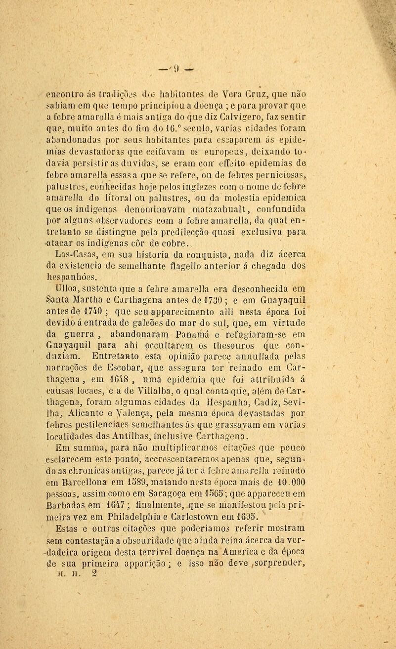 —'9 — encontro ás traJirõjs ão:- liabitnnles de Vera Cruz, que não sabiam cm que tempo principiou a doença ; e para provar que a febre amarolla é mais antii^a do que diz Calvigero^ faz sentir que, muito antes do fim do 1G.° século, varias cidades foram abandonadas por seus habitantes para escaparem ás epide- mias devastadoras que ceifavam os europeus, deixando to^ davia persistir as duvidas, se eram conr effeito epidemias de febre amarei Ia essas a que se refere, ou de febres perniciosas, palustres, conhecidas hoje pelos inglezes cora o nome deíebre amarella do litoral ou palustres, ou da moléstia epidemica que os indígenas denominavam matazahualt, confundida por alguns observadores com a febre amarella, da qual en- tretanto se distingue pela predilecção quasi exclusiva para -atacar os indígenas côr de cobre.. Las-Casas, em sua historia da conquista, nada diz acerca da existência de semelhante ílagello anterior á chegada dos hespanhócs. Ulloa, sustenta que a febre amarella era desconhecida em Santa Martha e Garthagena antes de 1730; e em Guayaquil antes de 1740; que seu apparecimento alli nesta época foi devido á entrada de galeões do mar do sul, que, em virtude da guerra , abandonaram Panamá e refugiaram-se em Guayaquil para ahi occultarem os thesouros que con- duziam. Entretanto esta opinião parece annullada pelas narrações de Escobar, que ass.egura ter reinado em Gar- thagena , em 1618 , uma epidemia que foi attribuida á causas locaes, e a de Villalba, o qual conta qiie, além de Gar- thagena, foram algumas cidades da líespanha, Gadiz, Sevi- lha, Alicante e Valença, pela mesma época devastadas por febres pestilenciaes semelhantes ás que grassavam em varias localidades das Antilhas, inclusive Garthagena. Em summa, para não multiplicarmos citações qae pouco esclarecem este ponto, accrescentaremos apenas que, segun- do as chronicas antigas, parece já ter a febre amarella reinado em Barcellona em 1589, matando nesta época mais de 10.COO pessoas, assim como em Saragoça em 1563; que appareceuem Barbadas em 1647; finalmente, que se manifestou pela pri- meira vez em Philadelphiae Garlestown em 1695. Estas e outras citações que poderíamos referir mostram sem contestação a obscuridade que ainda reina acerca da ver- -dadeira origem desta terrível doença na America e da época de sua primeira apparição; e isso não deve ,sorprender, M. II. 2