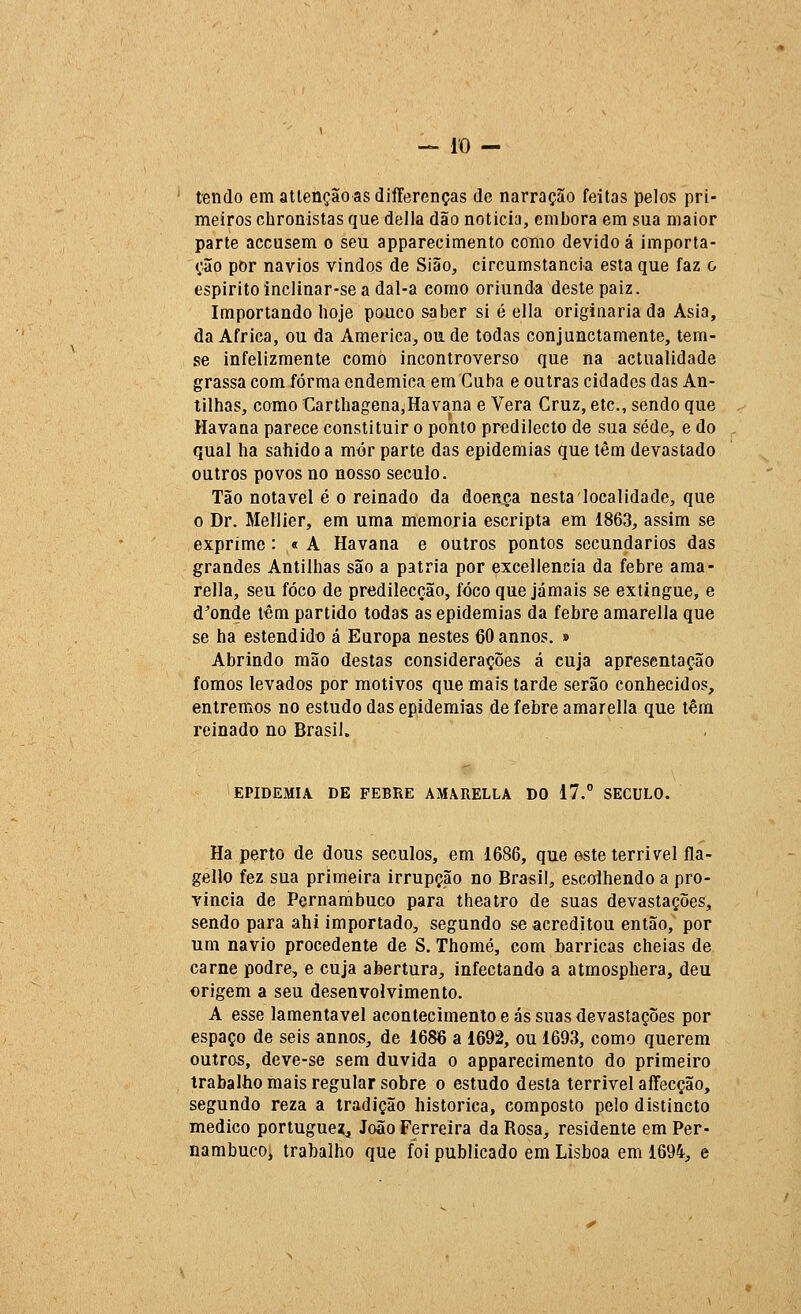 tendo em atlençãoasdiíTerenças de narração feitas pelos pri- meiros chronistas que delia dão noticia, embora em sua maior parte accusem o seu apparecimento como devido á importa- ção por navios vindos de Sião, circumstancia esta que faz o espirito inclinar-se a dal-a como oriunda deste paiz. Importando hoje pouco saber si é ella originaria da Ásia, da Africa, ou da America, ou de todas conjunclamente, tem- se infelizmente como incontroverso que na actualidade grassa com forma endémica em Cuba e outras cidades das An- tilhas, como Carthagena,Havana e Vera Cruz, etc, sendo que Havana parece constituir o ponto predilecto de sua sede, e do qual ha sahido a mér parte das epidemias que têm devastado outros povos no nosso século. Tão notável é o reinado da doença nesta localidade, que o Dr. Mellier, em uma memoria escripta em 1863, assim se exprime : « A Havana e outros pontos secundários das grandes Antilhas são a pátria por excellencia da febre ama- rella, seu foco de predilecção, foco que jamais se extingue, e d^onde têm partido todas as epidemias da febre amarella que se ha estendido á Europa nestes 60 annos. » Abrindo mão destas considerações á cuja apresentação fomos levados por motivos que mais tarde serão conhecidos, entremos no estudo das epidemias de febre amarella que têm reinado no Brasil. EPIDEMIA DE FEBRE AMARELLA DO 17. SÉCULO. Ha perto de dous séculos, em 1686, que este terrível fla- gello fez sua primeira irrupção no Brasil, escolhendo a pro- vinda de Pernambuco para theatro de suas devastações, sendo para ahi importado, segundo se acreditou então, por um navio procedente de S. Thomé, com barricas cheias de carne podre, e cuja abertura, infectando a atmosphera, deu origem a seu desenvolvimento. A esse lamentável acontecimento e ás suas devastações por espaço de seis annos, de 1686 a 1692, ou 1693, como querem outros, deve-se sem duvida o apparecimento do primeiro trabalho mais regular sobre o estudo desta terrível affecção, segundo reza a tradição histórica, composto pelo distincto medico portuguex, João Ferreira da Rosa, residente em Per- nambuco, trabalho que foi publicado em Lisboa em 1694, e