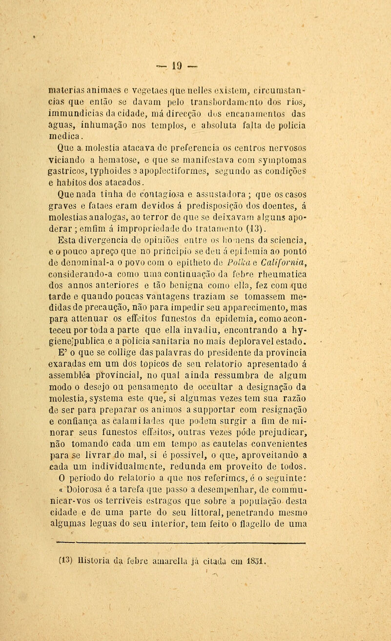 matérias animacs c vogetaes que uelles oxisleni, circurastan- cias que então se davam pelo Iransbordamiiilu dos rios, immundicias da cidade, má direcção dos encanamentos das aguas, inhumação nos templos, c absoluta falta de policia medica. Que a moléstia atacava de preferencia os centros nervosos viciando a hematose, e que se manifestava com syinptomas gástricos, typhoides 3 apoplecíiformes, segundo as condições e hábitos dos atacados. Que nada tinha de contagiosa e assustadora; que os casos graves e fataes eram devidos á predisposição dos doentes, á moléstias análogas, ao terror de que se deixavam alguns apo- derar ;emfim á impropriedade do tratamento (13). Esta divergência de opiniões entre os lio^iens da sciencia, e o pouco apreço que no principio se deu á epidemia ao ponto de denominal-a o povo com o epitheto de PoikciQ Califórnia, considerando-a como uma continuação da febre rheumatica dos annos anteriores e tão benigna como ella, fez com que tarde e quando poucas vantagens traziam se tomassem me- didas de precaução, não para impedir seu apparecimento, mas para attenuar os eíFeitos funestos da epidemia, como acon- teceu por toda a parte que ella invadiu, encontrando a hy- gienejpublica e a policia sanitária no mais deplorável estado. E' o que se collige das palavras do presidente da província exaradas em um dos tópicos de seu relatório apresentado á assembtéa provincial, no qual ainda ressumbra de algum modo o desejo ou pensamento de occultar a designação da moléstia, systema este que, si algumas vezes tem sua razão de ser para preparar os ânimos asapportar com resignação e confiança as calaoiilades que podem surgir a fim de mi- norar seus funestos eíFeitos, outras vezes pôde prejudicar, não tomando cada um em tempo as cautelas convenientes para se livrar do mal, si é possível, o que, aproveitando a cada um individualmente, redunda em proveito de todos. O periodo do relatório a que nos referimos, é o seguinte: « Dolorosa é a tarefa que,passo a desempenhar, de commu- nicar-vos os terríveis estragos que sobre a população desta cidade e de uma parte do seu littoral, penetrando mesmo algumas léguas do seu interior, tem feito o flagello de uma {13) Historia da febre aaiarella já cilada em ISol.