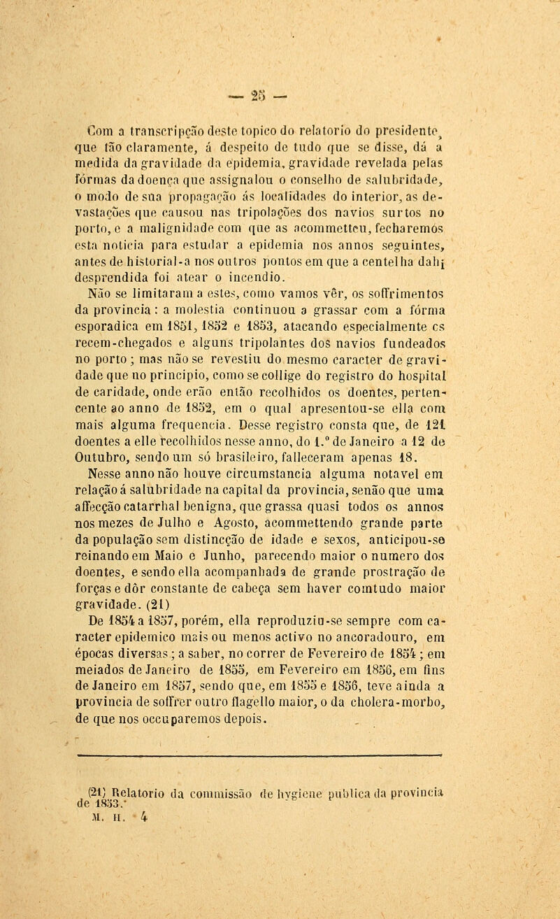 Com a transcripçãodesto tópico do relatório do presidente^ que tão claramente, á despeito de tudo que se disse, dá a medida da gravidade da epidemia, gravidade revelada peias formas da doença que assignalou o conselho de salubridade, o modo de sua propagação ás localidades do interior, as de- vastações que causou nas tripoloções dos navios surtos no porto, e a malignidade com que as acommetteu, fecharemos esta noticia para estudar a epidemia nos annos seguintes, antes de historia]-a nos outros pontos em que a centelha dahi desprendida foi atear o incêndio. Não se limitaram a estes, como vamos vêr, os sofTrimentos da província: a moléstia continuou a grassar com a forma esporádica em 185i, 18oâ e 1853, atacando especialmente es recém-chegados e alguns tripolantes dos navios fundeados no porto; mas não se revestiu do mesmo caracter de gravi- dade que no principio, como se collige do registro do hospital de caridade, onde erão então recolhidos os doentes, perten- cente ao anno de 18S2, em o qual apresentou-se ella com mais alguma frequência. Desse registro consta que, de 121 doentes a elle recolhidos nesse anno, do 1. de Janeiro a 12 de Outubro, sendo um só brasileiro, falleceram apenas 18. Nesse anno não houve circurastancia alguma notável em relação á salubridade na capital da província, senão que uma affecçãocatarrhal benigna, que grassa quasi lodosos annos nosmezes de Julho e Agosto, acommettendo grande parte da população sem distincção de idade e sexos, anticipou-so reinando em Maio e Junho, parecendo maior o numero dos doentes, e sendo ella acompanhada de grande prostração de forças edôr constante de cabeça sem haver comtudo maior gravidade. (21) De 1854 a 1857, porém, ella reproduziu-se sempre com ca- racter epidemico mais ou menos activo no ancoradouro, em épocas diversas; a saber, no correr de Fevereiro de 1854; em meiados de Janeiro de 1855, em Fevereiro em 1856, em fins de Janeiro em 1857, sendo que, em 1855 e 1856, teve ainda a província de soíFrer outro flagello maior, o da cholera-morbo^ de que nos occuparemos depois. (21) Relatório da comraissão de hvgiene publica da província de 1833.• M. n. 4