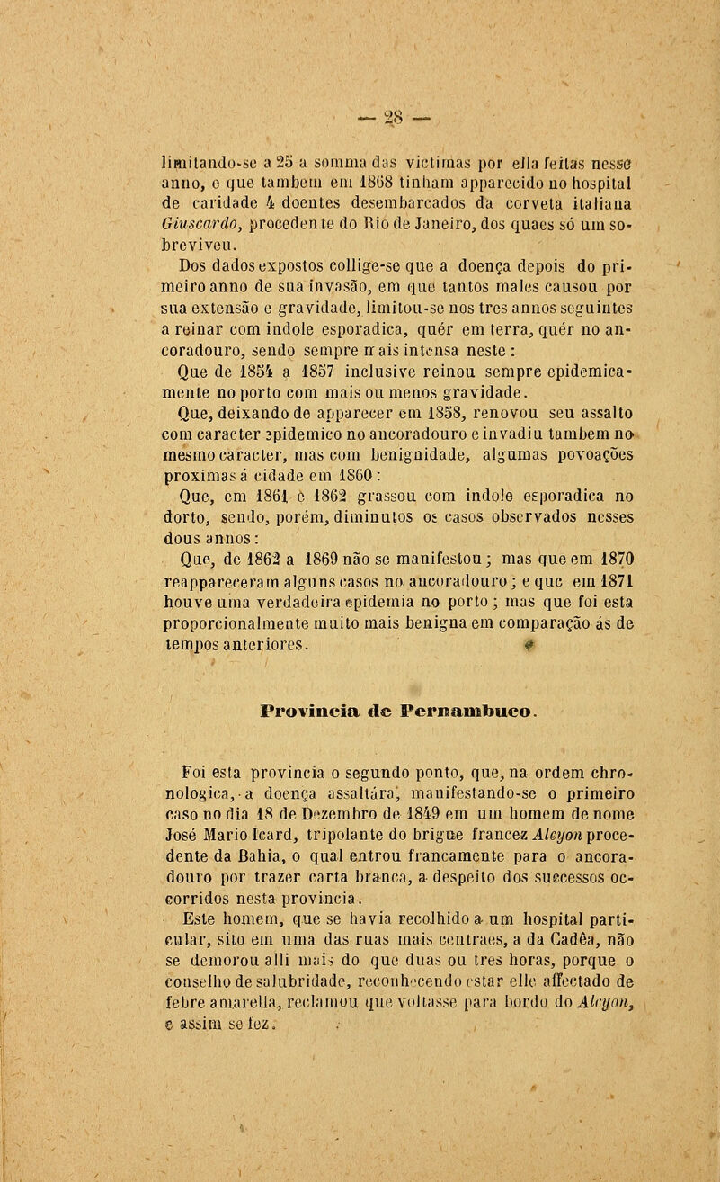 — ^48 — lÍHiilando-se a 25 a somma das viclimas por ella feilas nesse anuo, e (jue laniboiíi em 18G8 tinham apparecido uo hospital de caridade 4 doentes desembarcados da corveta italiana Giuscardo, procedente do Rio de Janeiro, dos quaes só um so- breviveu. Dos dados expostos collige-se que a doença depois do pri- meiro anno de sua invasão, em quo tantos males causou por sua extensão e gravidade, limitou-se nos três annos seguintes a reinar com Índole esporádica, quer em terra, quer no an- coradouro, sendo sempre nrais intensa neste : Que de 1854 a 1857 inclusive reinou sempre epidemica- mente no porto com mais ou menos gravidade. Que, deixando de apparecer cm 1858, renovou seu assalto cora caracter 3pidemico no ancoradouro e invadiu lambem no mesmo caracter, mas com benignidade, algumas povoações próximas á cidade em 1860: Que, em 1861 e 1862 grassou com índole esporádica no dorto, sendo, porém, diminutos oí casos observados nesses dous annos: Que^ de 1862 a 1869 não se manifestou; mas que em 1870 reappareceram alguns casos no ancoradouro; e que em 1871 houve uma verdadeira epidemia no porto; mas que foi esta proporcionalmente muito mais benigna em comparação ás de tempos anteriores. <> Província €le Pernainbuco. Foi esta província o segundo ponto, que, na ordem chro- nologica,a doença assaltáraj manifestando-se o primeiro caso no dia 18 de Dezembro de 1849 era um homem de nome José Mário Icard, tripolante do brigue francez^/ei/o^i proce- dente da Bahia, o qual entrou francamente para o ancora- douro por trazer carta branca, a despeito dos suecessos oc- corridos nesta província. Este homem, que se havia recolhido a- um hospital parti- cular, silo era uraa das ruas mais centraes, a da Gadêa, não se demorou alli mais do que duas ou Ires horas, porque o conselho de salubridade, rtícoiihcendo estar ellc aíTectado de febre am.arella, reclamou que voltasse para bordo do Âícyon, e assim se fez.