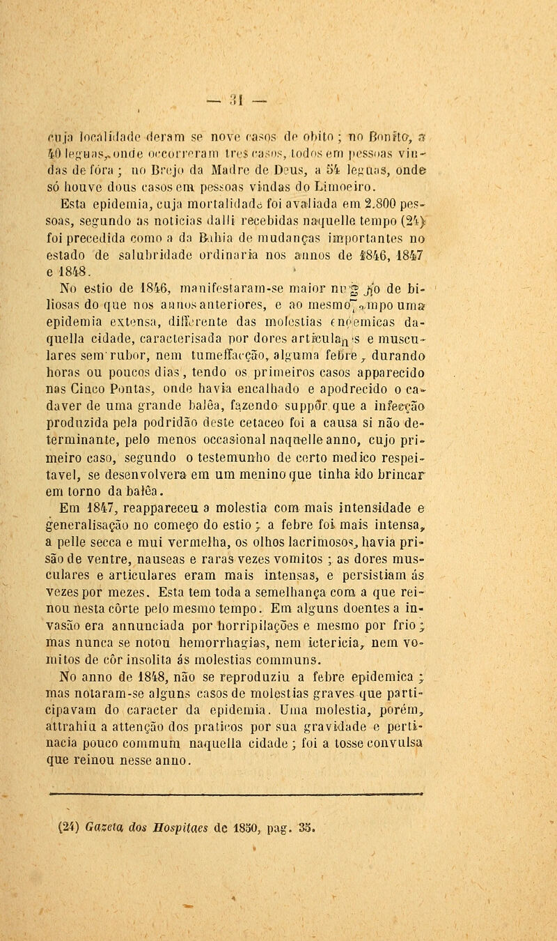 — :i\ — f.ujo jocnliilíidc deram se nove rasos de óbito; no Bonito-, n 40 le{íij;is,.onde occorrerain ires casos, todos em pessoas vin- das de fora ; ao Brtsjo da Madre de Deus, a 54 le<:aíis, onde só iiouve dous casos em pessoas vindas do Limoeiro. Esta epidemia, cuja mortalidade foi avaliada em 2,800 pes- soas, seg^ando as noticias daili recebidas naquelle tempo (2'i) foi precedida como a da Bahia de mudanças importantes no estado de salubridade ordinária nos annos de 4846, 1847 8 1848. No estio de 1846, manifestaram-se maior nr'g jjo de bi- liosas do que nos aiinos anteriores, e ao mesmo7').mpo uma epidemia extensa, diíLrente das moléstias cnoemicas da- quella cidade, caracterisada por dores articulais'S e muscu- lares sem'rubor, nem tumeffacção,. alguma febre,, durando horas ou poucos dias, tendo os primeiros casos apparecido nas Cinco Pontas, onde havia encalhado e apodrecido o ca- dáver de uma grande balêa, fazendo suppôr que a infecção produzida pela podridão deste cetáceo foi a causa si não de- terminante, pelo menos occasional naquelleanno, cujo pri- meiro caso, segundo o testemunho de certo medico respei- tável, se desenvolvera em um menino que tinha ido brincar em torno da balêa. Em 1847, reappareceu a moléstia com mais intensidade e generalisação no começo do estio > a febre foi mais intensa, a pelle secca e mui vermelha, os olhos lacrimosos^ havia pri- são de ventre, náuseas e raras vezes vómitos ; as dores mus- culares e articulares eram mais iutensas, e persistiam ás vezes por mezes. Esta tem toda a semelhança com a que rei- nou nesta corte pelo mesmo tempo. Em alguns doentes a in- vasão era annunciada por horripilações e mesmo por frio; mas nunca se notou hemorrhagias, nem ictericia, nem vó- mitos de còr insólita ás moléstias communs. No anno de 1848, não se reproduziu a febre epidemica ; mas notaram-se alguns casos de moléstias graves que parti- cipavam do caracter da epidemia. Uma moléstia, porém, attrahia a attenção dos práticos por sua gravidade e perti- nácia pouco commura naquella cidade ; foi a tosse convulsa que reinou nesse anno. (24) Gazeta ãos Hospitaes de 1830, pag. 33.