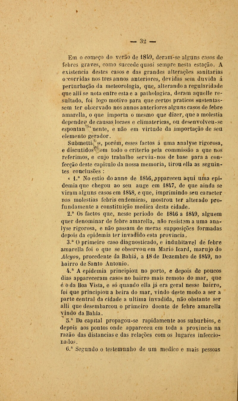 Em o começo do verão de 18i9, deram-se alguns casos de febres í^raves, como succedequasi sempre nesta estação. A existência destes casos e das grandes alterações sanitárias Decorridas nos três annos anteriores, devidas sem duvida á perturbação da meteorologia, que, alterando a regularidade queallise nota entre esta e a pathologica, deram aquelle re- sultado, foi logo motivo para que certos práticos sustentas- sem ter observado nos annos anteriores alguns casos de febre amarella, o que importa o mesmo que dizer, que a moléstia dependei' de causas loeaes e climatéricas, ou desenvolveu-se espontan 'iiente, e não em virtude da importação de seu elemento gerador. Submettiip>s, porém, esses factos á uma analyse rigorosa, e discutidos'?'om todo o critério pela com missão a que nos referimos^ e cujo trabalho serviu-nos de base para a con- fecção deste capitulo da nossa memoria, tirou ella as seguin- tes conclusões : « l.* No estio doanno de Í846,<'íppareceu aqui uma epi- demia que chegou ao seu auge em 1847, de que ainda se viram alguns casos em 1848, e que, imprimindo seu caracter nas moléstias febris endémicas, mostrou ter alteiado pro- fundamente a constituição medica desta cidade. 2.* Os factos que, nesse periodo de 1846 a 1849, alguém quer denominar de febre amarella, não resistam a uma ana- lyse rigorosa, e não passam de meras supposições formadas depois da epidemia ter invadido esta província. 3.^ O primeiro caso diagnosticado, e indubitável de febre ajuarella foi o que se observou em Mário Icard, marujo do Alcyon, procedente da Bahia, a 18 de Dezembro de 1849, no bairro de Santo António. 4.^ A epidemia principiou no porto, e depois de poucos dias appareceram casos no bairro mais remoto do mar, que é o da Boa Vista, e só quando ella já era geral nesse bairro, foi que principiou a beira do mar, vindo deste modo a ser a parte central da cidade a ultima invadida, não obstante ser alli que desembarcou o primeiro doente de febre amarella vindo da Bahia. 5. Da capital propagou-se rapidamente aos subúrbios, e depois aos pontos onde appareceu em toda a província na razão das distancias e das relações com os lugares infeccio- nados. 6,* Segundo o testemunho de um medico e mais pessoas