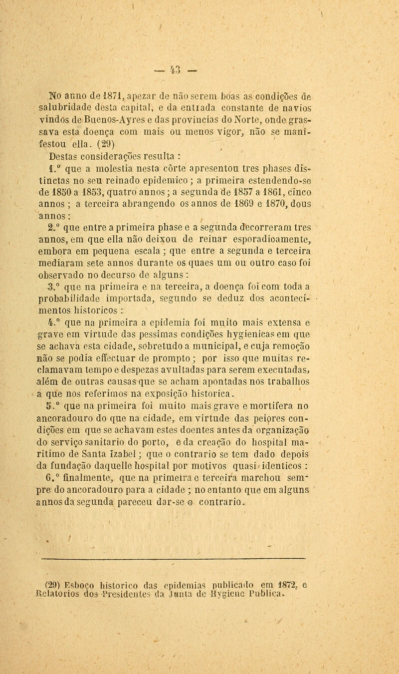 Tio anno de 1871, apezar de não serem boas as eondiç5es de salubridade desta capital, e da enliada constante de navios vindos de Buenos-Ayres e das provincias do Norte, onde gras- sava esta doença com mais ou menos vigor^ não se mani- festou ella. (29) Destas considerações resulta : l.° que a moléstia nesta corte apresentou três phases dis- tinctas no seu reinado epidemico; a primeira estendendo-se de 18S0 a 1853, quatro annos; a segunda de 1857 a 1861, cinco annos ; a terceira abrangendo os annos de 1869 e 1870, dous annos: 2.° que entre a primeira phase e a segunda decorreram três tinnos, em que ella não deixou de reinar esporadicamente, embora em pequena escala; que entre a segunda e terceira mediaram sete annos durante os quaes um ou outro caso foi observado no decurso de alguns: 3.° que na primeira e na terceira, a doença foi com toda a probabilidade importada, segundo se deduz dos aconteci- mentos históricos : 4. que na primeira a epidemia foi muito mais extensa e gTave em virtude das péssimas condições hygienicas em que se achava esta cidade, sobretudo a municipal, e cuja remoção Hão se podia eíFectuar de prompto; por isso que muitas re- clamavam tempo e despezas avultadas para serem executadas, além de outras causas que se acham apontadas nos trabalhos a que nos referimos na exposição histórica. 5. que na primeira foi muito mais grave e mortífera no ancoradouro do que na cidade^ em virtude das peiçres con- dições em que se achavam estes doentes antes da organização do serviço sanitário do porto, e da creação do hospital ma- rítimo de Santa Izabel; que o contrario se tem dado depois da fundação daquelle hospital por motivos quasi idênticos : 6.° finalmente, que na primeira e terceira marchou sem- pre do ancoradouro para a cidade; no entanto que em alguns ' annos da segunda pareceu dar-se o contrario. (29) Esboço histórico das epidemias publicado em 1872, e Beiatorios dos Presidentes da Janta de Hygiene Pu-blica.