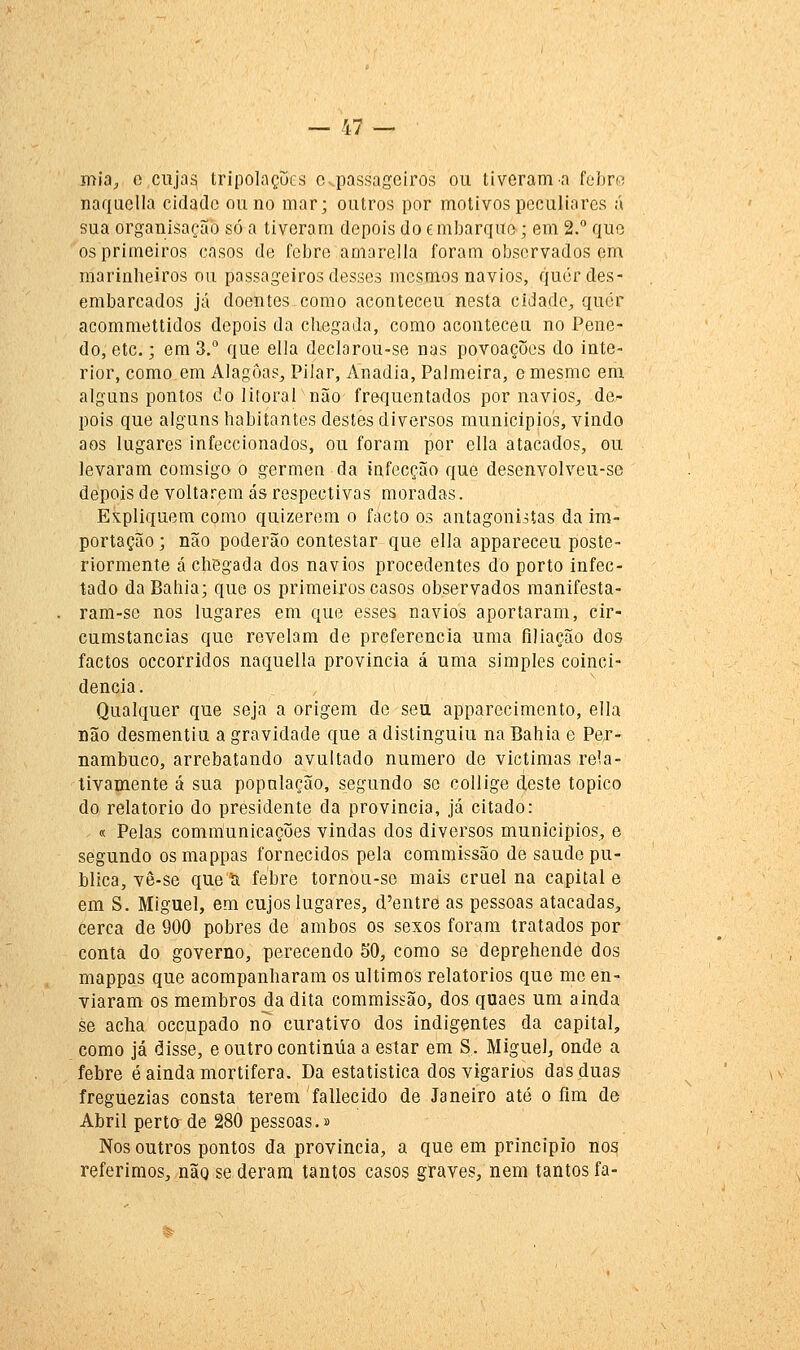 — 17 — mia, o cujas tripolaçues o passageiros ou tiveram a fehr« naquclla cidade ou no mar; outros por motivos peculiares á sua organisação só a tiveram depois do embarque; em 2.° que os primeiros casos de febre amarclla foram observados em marinheiros ou passageiros desses mesmos navios, quer des- embarcados já doentes como aconteceu nesta cidadC;, quer acommettidos depois da chegada, como acontecen no Pene- do, etc.; em 3.° que ella declorou-se nas povoações do inte- rior, como em Alagoas^, Pilar, Anadia, Palmeira, e mesmo em alguns pontos do litoral não frequentados por navios, de- pois que alguns habitantes destes diversos municípios, vindo aos lugares infeccionados, ou foram por ella atacados, ou levaram comsigo o gérmen da to,fecção que desenvolveu-se depois de voltarem ás respectivas moradas. Expliquem como quizerem o facto os antagonistas da im- portação ; não poderão contestar que ella appareceu poste- riormente á chegada dos navios procedentes do porto infec- tado da Bahia; que os primeiros casos observados manifesta- ram-se nos lugares em que esses navios aportaram, cir- cumstancias que revelam de preferencia uma filiação dos factos Decorridos naquella provincia á uma simples coinci- dência. Qualquer que seja a origem de seu apparecimcnto, ella Dão desmentiu a gravidade que a distinguiu na Bahia e Per- nambuco, arrebatando avultado numero de victimas rela- tivamente á sua população, segundo se collige deste tópico do relatório do presidente da provincia, já citado: « Pelas communicações vindas dos diversos municípios, e segundo osmappas fornecidos pela commissão de saúde pu- blica, vê-se que íi febre tornou-se mais cruel na capital e em S. Miguel, em cujos lugares, d'entre as pessoas atacadas, cerca de 900 pobres de ambos os sexos foram tratados por conta do governo, perecendo SO, como se deprehende dos mappas que acompanharam os últimos relatórios que me en- viaram os membros da dita commissão, dos quaes um ainda se acha occupado no curativo dos indigentes da capital, como já disse, e outro continua a estar em S. Miguel, onde a febre é ainda mortífera. Da estatística dos vigários das duas freguezias consta terem fallecido de Janeiro até o fim de Abril perto de 280 pessoas.» Nos outros pontos da província, a que em principio nos referimos, não se deram tantos casos graves, nem tantos fa-