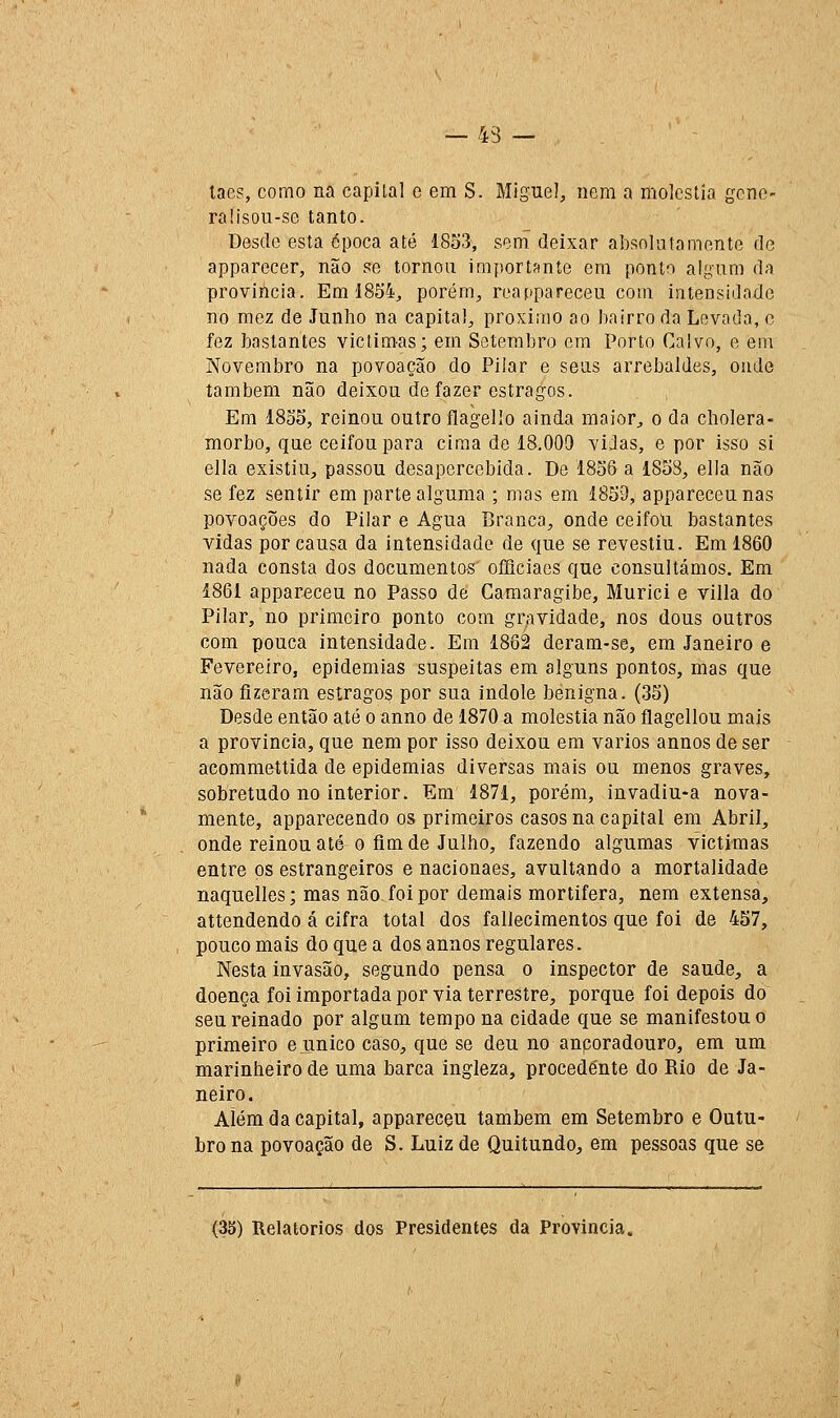 laes, corno na capital c em S. Miguel, nem a moléstia gene- ral isou-se tanto. Desde esta época até 1833, sem deixar absoluta monte de apparecer, não se tornou importante em ponto algum da província. Em 1854^ porém, reappareceu com intensidade no raez de Junho na capital, próximo ao bairro da Lovada, o fez bastantes victimas; em Setembro em Porto Calvo, e em Novembro na povoação do Pilar e seus arrebaldes, onde também não deixou de fazer estragos. Em 18oS, reinou outro flagello ainda maior^ o da cbolera- morbo, que ceifou para cima de 18.009 vidas, e por isso si ella existiu, passou desapercebida. De 1856 a 1858, ella não se fez sentir em parte alguma ; mas em 1859, appareceunas povoações do Pilar e Agua Branca, onde ceifou bastantes vidas por causa da intensidade de que se revestiu. Em 1860 nada consta dos documentos oííiciaes que consultámos. Em 1861 appareceu no Passo de Camaragibe, Murici e villa do Pilar, no primeiro ponto com gravidade, nos dous outros com pouca intensidade. Em 1862 deram-se, em Janeiro e Fevereiro, epidemias suspeitas em alguns pontos, mas que não fizeram estragos por sua indole benigna. (35) Desde então até o anno de 1870 a moléstia não flagellou mais a província, que nem por isso deixou em vários annos de ser acommettida de epidemias diversas mais ou menos graves, sobretudo no interior. Em 1871, porám, invadiu-a nova- mente, apparecendo os primeiros casos na capital em Abril, onde reinou até o fim de Julho, fazendo algumas victimas entre os estrangeiros e nacionaes, avultando a mortalidade naquelles; mas não foi por demais mortífera, nem extensa, attendendo á cifra total dos fallecimentos que foi de 457, pouco mais do que a dos annos regulares. Nesta invasão, segundo pensa o inspector de saúde, a doença foi importada por via terrestre, porque foi depois do seu reinado por algum tempo na cidade que se manifestou o primeiro e único caso, que se deu no ancoradouro, em um marinheiro de uma barca ingleza, procedente do Rio de Ja- neiro. AÍém da capital, appareceu também em Setembro e Outu- bro na povoação de S. Luiz de Quitundo, em pessoas que se (3S) Relatórios dos Presidentes da Província.