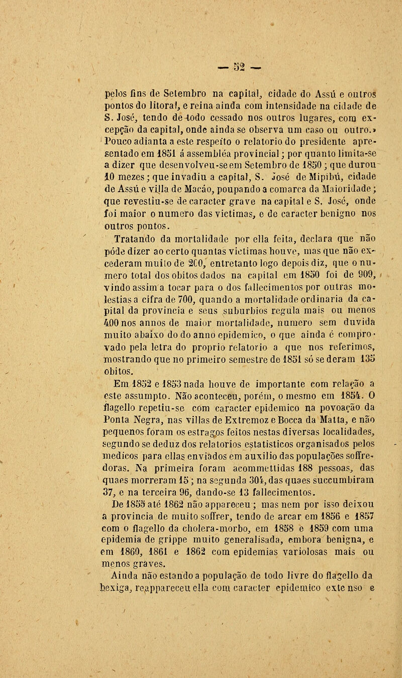 pelos fins de Setembro na capital, cidade do Assú e outros pontos do litoral, e reina ainda com intensidade na cidade de S.José, tendo de iodo cessado nos outros lugares, cora ex- cepção da capital, onde ainda se observa um caso ou outro.» Pouco adianta a este respeito o relatório do presidente apre- sentado em 1851 á assembléa provincial; por quanto limita-se a dizer que desenvolveu-seem Setembro de 1850; que durou- 10 mezes; que invadiu a capital, S. José de Mipibú, cidade de Assú e vijla de Macáo, poupando a comarca da Maioridade; que revesliu-se de caracter grave na capital eS. José, onde foi maior o numero das victimas, e de caracter benigno nos outros pontos. Tratando da mortalidade por ella feita, declara que não pôde dizer ao certo quantas victimas houve, mas que não ex- cederam muilo de 2C0, entretanto logo depois diz, que o nu- mero total dos óbitos dados na capital em 1830 foi de 909, vindo assim a tocar para o dos fallecimentospor outras mo- Jestiasa cifra de 700, quando a mortalidade ordinária da ca- pital da província e seus subúrbios regula mais ou menos 400 nos annos de maior mortalidade, numero sem duvida muito abaixo dodoanno epidemico, o que ainda é compro- vado pela letra do próprio relatório a que nos referimos, mostrando que no primeiro semestre de 1851 só se deram 135 óbitos. Em 1832 e 1853 nada houve de importante com relação a este assumpto. Não aconteceu, porém, o mesmo em 1854. O flagello repetiu-se com caracter epidemico na povoação da Ponta Negra, nas villas de Extremoz eBocca da Malta, e não pequenos foram os estragos feitos nestas diversas localidades, segundo se deduz dos relatórios estatísticos organisados pelos médicos para ellas enviados em auxilio das populações sofre- doras. Na primeira foram acommettidas 188 pessoas, das quaes morreram 15; na segunda 304, das quaes succumbiram 37, e na terceira 96, dando-se 13 fallecimentos. De 1855 até 186.2 não appareceu ; mas nem por isso deixou a província de muito soífr^r, tendo de arcar em 1856 e 1857 com o flagello da cholera-morbo, em 1858 e 1859 com uma epidemia de grippe muito generalisada, embora benigna, e em 1860, 1861 e 1862 com epidemias variolosas mais ou menos graves. Ainda não estando a população de todo livre do flagello da Ijexiga, re.appareceuella com caracter epidemico extenso e