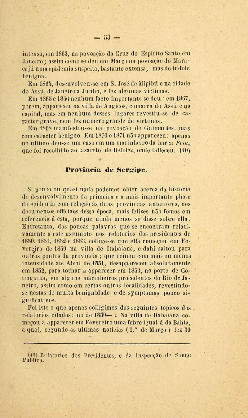 intenso, cm 1863, na povoação da Cruz do Espirito Santo em Janeiro; assim como se deu cm Março na povoação do Mara- cajá uma epidemia suspeita, bastante extensa, mas de indoio benigna. Em 186'i, descnvolvcu-se em S. José de Mipibú e na cidade do Assú, de Janeiro a Junlio, e fez algumas victimas. Em 1865 e 1866 nenhum facto importante se deu : cm 1867, porém, appareceu na villa de Angicos^ comarca do Assú c na capital, mas em nenhum desses lugares revestiu-sc de ca« ractcr grave, nem fez numero grande de victimas. Em 186S manifestou-se na povoação de Guimarães, jnas com caracter benigno. Em 1870 e 1871 não appareceu: apenas no ultimo dcu-se um caso em ura marinheiro da barca Fria, que foi recolhido ao lazareto de Refoles, onde falleceu. (40) Província de Serg^Ipc. Si ipnuo ou quasi nada podemos obter acerca da historia do desenvolvimento da primeira e a mais importante phase da epidemia com relação ás duas provin:;ias anteriores, nos documentos offlciaes dessa época, mais felizes não fomos em referencia à esta, porque ainda menos se disse sobre ella. Entretanto, das poucas palavras que se encontram relati- vamente a este assumpto nos relatórios dos presidentes de 1850, 1851, 1852 e 1853, collige-se que ella começou em Fe- vereiro de 1850 na villa de Itabaiana, e dahi saltou para outros pontos da província ; que remou com mais ou menos intensidade até Abril de 1851, desappareceu absolutamente em 1852, para tornar a apparecer em 1853, no porto de Co- tinguiba, em alguns marinheiros procedentes do Rio de Ja- neiro, assim como em certas outras localidades, revestindo- se nestas de muita benignidade e de syraptomas pouco si- gnificativos. Foi isto o que apenas colligimos dos seguintes tópicos dos relatórios citados: no de 1850— « Na villa de Itabaiana co- meçou a apparecer em Fevereiro uma febre igual á da Bahia, a qual, segundo as ultimas noticias (1. de Março ) fez 30 (40) Relatórios dos Presidentes, e cia Inspecção de Saúde Publica.