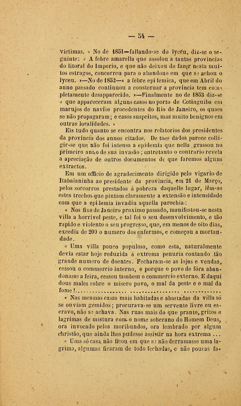 víctimas. ít No de 1851—-fallando-ss do lycéu, diz-seo. sc- gainte: « A febre amarella que assolou a lautas províncias do litoral do Império, e que não deixou de faz(^r nesta mui- tos estragos, concorreu para o abandono em que sj acbou o lyceu. »—Nodel8o2—í a febre epiiemica, que em Abril do anno passado continuou a consternar a província tem co.n- pletamente desapparecido, »—Finalmente no de 1853 diz-ie M que appareceram alguns casos no porto de Cotinguiba ciu marujos de navios procedentes do Rio de Janeiro, os quacs se não propagaram; e casos suspeitos, mas muito benignos em outras localidades, v Eis tudo quanto se encontra nos relatórios dos presidentes da província dos annos citados. De taes dados parece colli- gir-se que não foi intensa a epidemia que nella grassou no primeiro anno de sua invasão; entretanto o contrario revela a apreciação de outros documentos de que faremos alguns extractos. Em um offieio de agradecimento dirigido pelo vigário de Itabaianinha ao presidente da província, cm 21 de Março, pelos soccorros prestados á pobreza daquelle lugar, lêm-se estes trechos que pintam claramente a extensão e intensidade com que a epidemia invadiu aquella parochia : tf Nos fiiisde Janeiro próximo passado, manifestou-se nesta villa a horrível peste, e tal foi o seu desenvolvimento, e tão rápido e violento o seu progresso, que, em menos de oito dias, excedia de 200 o numero dos enfermos, e começou a mortan- dade. « Uma villa pouco populosa, como esta, naturalmente devia estar hoje reduzida á extrema penúria contando tão grande numero de doentes. Fecharam-se as lojas e vendas, ceàsou o commercio interno, e porque o povo de fora aban- donasse a feira, cessou também o commercio externo. E daqui dous males sobre o mísero povo, o mal da peste e o mal da fome! « Nas mesmas casas mais habitadas e abastadas da villa só se ouviam gemidos; procurava-se um servente livre ou es- cravo, não se achava. Nas ruas mais do que pranto, gritos e lagrimas de mistura com. o nome soberano do Hamem Deus^ ora invocado pelos moribundos, ora lembrado por algum cíbristão, que ainda lhes pudesse assistir na hora extrema ... « Uma só casa não fifeou em que sj não derramasse uma la- grima, algumas ficaram de todo fechadas, c não poucas fa-