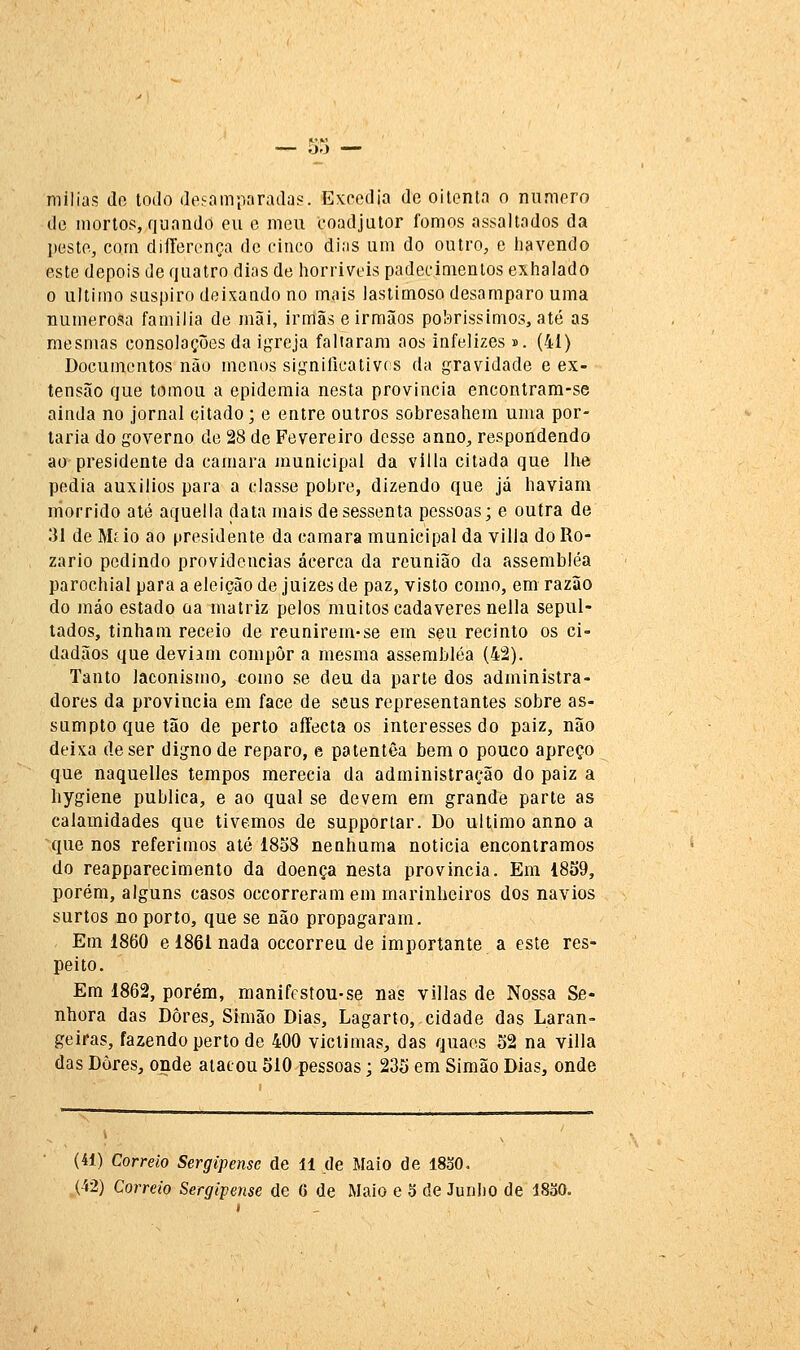 niilias (lo todo deeamparadas. Excedia de oitenta o numero de mortos, quando eu e meu coadjutor fomos assaltados da peste, com dilTerença de cinco dias um do outro, e havendo este depois de quatro dias de horrivois padecimentos exhalado o ultimo suspiro deixando no mais lastimoso desamparo uma numerosa familia de iníÃi, irmãs e irmiios poI-)rissimos, até as mesmas consolações da if^reja faltaram aos infelizes». (41) Documentos não menos signilicativcs da gravidade e ex- tensão que tomou a epidemia nesta província encontrara-se ainda no jornal citado; e entre outros sobresahem uma por- taria do governo de 28 de Fevereiro desse anuo, respondendo ao presidente da camará jnunicipal da villa citada que lhe pedia auxílios para a classe pobre, dizendo que já haviam rriorrido até aquella data mais de sessenta pessoas; e outra de 31 de Mi io ao presidente da camará municipal da villa do Ro- zario pedindo providencias acerca da reunião da assembléa parochial para a eleição de juizes de paz, visto como, em razão do máo estado oa matriz pelos muitos cadáveres nella sepul- tados, tinham receio de reunirem-se em seu recinto os ci- dadãos que deviam compor a mesma assembléa (42). Tanto laconismo, como se deu da parte dos administra- dores da província em face de seus representantes sobre as- sumpto que tão de perto affecla os interesses do paiz, não deixa de ser digno de reparo, e patentêa bem o pouco apreço que naquelles tempos merecia da administração do paiz a bygiene publica, e ao qual se devem em grande parte as calamidades que tivemos de supportar. Do ultimo anno a que nos referimos até 1838 nenhnma noticia encontramos do reapparecimento da doença nesta província. Em 1859, porém, alguns casos occorreram em marinheiros dos navios surtos no porto, que se não propagaram. Em 1860 e 1861 nada occorreu de importante a este res- peito. Em 1862, porém, manifcstou-se nas villas de Nossa Se- nhora das Dores, Simão Dias, Lagarto, cidade das Laran- geiras, fazendo perto de 400 victimas, das quaos 52 na villa das Dores, onde atacou 510 pessoas; 235 em Simão Dias, onde (41) Correio Sergipense de 11 de Maio de I8o0. (42) Correio Sergipense de 6 de Maio e 3 de Junho de 1830.