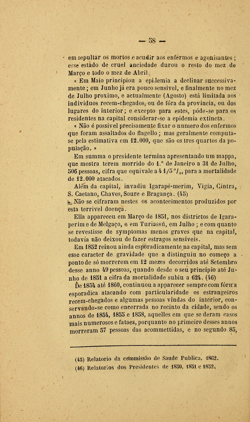 • em sepultar os mortos e acudir aos enfermos e agonisantes ; esse estado de cruel anciedade durou o resto do mez de Março e lodo o mez de AbriL « Em Maio principiou a epiJemia a declinar successiva- mente; em Junho já era pouco sensível, e finalmente no mez de Julho próximo, e actualmente (Agosto) está limitada aos indivíduos recem-chegados, ou de fora da província, ou dos lugares do interior; e excepto para estes, póde-se para os residentes na capital considerar-se a epidemia extincta. « Não é possível precisamente fixar o nnmero dos enfermos que foram assaltados do flagello; mas geralmente computa- se pela estimativa em 12.000, que são os três quartos da po- pulação. » Em summa o presidente termina apresentando um mappa, que mostra terem morrido do 1.° de Janeiro a 31 de Julho, 506 pessoas, cifra que equivale a 41/5 °/o, para a mortalidade de 12.000 atacados. Além da capital;, invadiu Igarapé-merim^ Vigia, Cintra, S. Caetano, Chaves,Soure e Bragança. (45) ^j Kão se cifraram nestes os acontecimentos produzidos por esta terrível doença. EUa appareceu em Março de 1851, nos districios de Igara- perim e de Melgaço, e em Turiassú, em Julho; e com quanto se revestisse de symptomas menos graves que na capital, todavia não deixou de fazer estragos sensíveis. Em 1852 reinou ainda esporadicamente na capital, mas sem esse caracter de gravidade que a distinguiu no começo a ponto de só morrerem em 12 mezes decorridos até Setembro desse anno 49 pessoas, quando desde o seu principio até Ju- nho de 1851 a cifrada mortalidade subiu a 624. (46) f)e 1854 até 1860, continuou a apparecer sempre com forma esporádica atacando com particularidade os estrangeiros recem-chegàdos e algumas pessoas vindas do interior, con- servando-se como encerrada no recinto da cidade, sendo os annos de 1854, 1855 e 1858, aquellês em que se deram casos mais numerosos e fataes, porquanto no primeiro desses annos morreram 57 pessoas das acommettidas, e no segundo 85, (45) Relatório da cefínmissão do Saúde Publica. 18G2. (46) Relatórios dos Presidenteíí de 1830, 1831 e 18o24