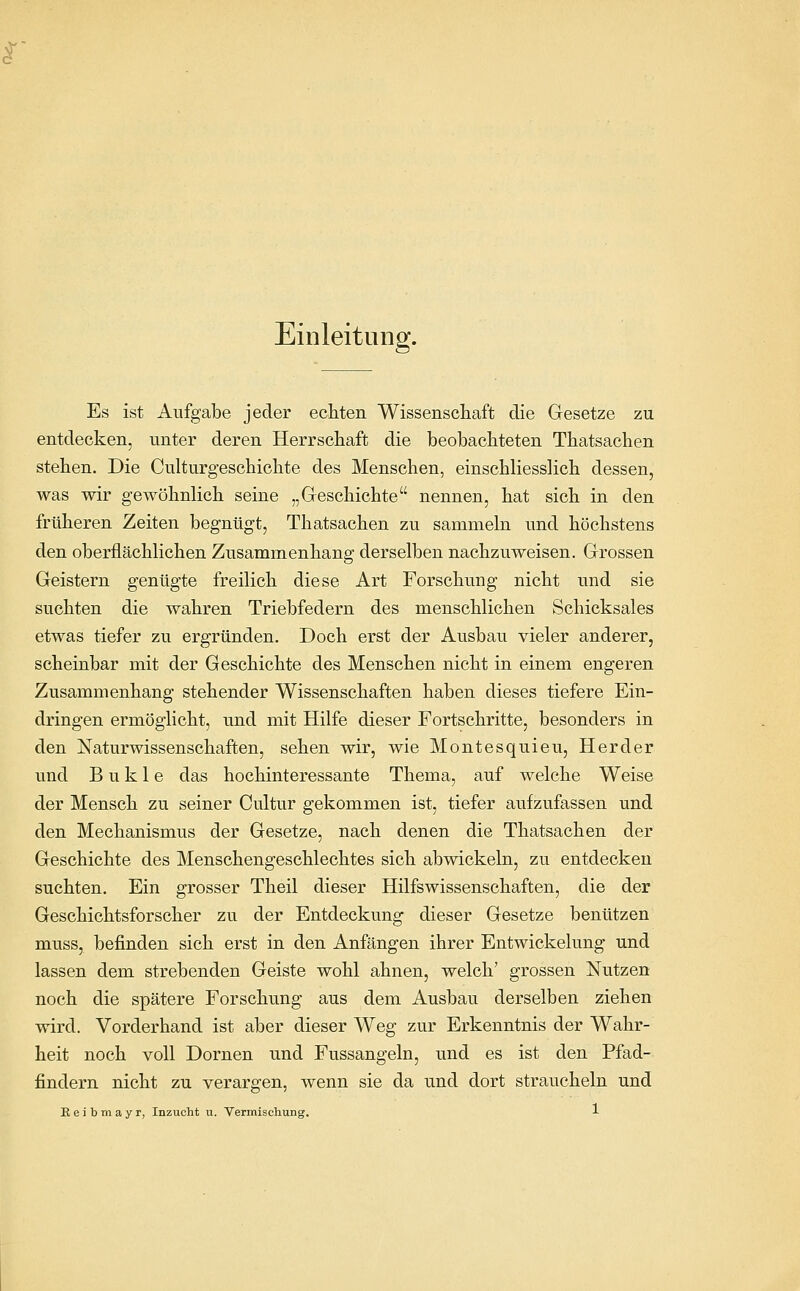 Einleitung. Es ist Aufgabe jeder ecliten Wissenschaft die Gesetze zu entdecken, unter deren Herrschaft die beobachteten Thatsachen stehen. Die Culturgeschichte des Menschen, einschliesslich dessen, was wir gewöhnlich seine „Geschichte nennen, hat sich in den früheren Zeiten begnügt, Thatsachen zu sammeln und höchstens den oberflächlichen Zusammenhang derselben nachzuweisen. Grossen Geistern genügte freilich diese Art Forschung nicht und sie suchten die wahren Triebfedern des menschlichen Schicksales etwas tiefer zu ergründen. Doch erst der Ausbau vieler anderer, scheinbar mit der Geschichte des Menschen nicht in einem engeren Zusammenhang stehender Wissenschaften haben dieses tiefere Ein- dringen ermöglicht, und mit Hilfe dieser Fortschritte, besonders in den Naturwissenschaften, sehen wir, wie Montesquieu, Herder und B u k 1 e das hochinteressante Thema, auf welche Weise der Mensch zu seiner Cultur gekommen ist, tiefer aufzufassen und den Mechanismus der Gesetze, nach denen die Thatsachen der Geschichte des Menschengeschlechtes sich abwickeln, zu entdecken suchten. Ein grosser Theil dieser Hilfswissenschaften, die der Geschichtsforscher zu der Entdeckung dieser Gesetze benützen muss, befinden sich erst in den Anfängen ihrer Entwickelung und lassen dem strebenden Geiste wohl ahnen, welch' grossen Nutzen noch die spätere Forschung aus dem Ausbau derselben ziehen wird. Vorderhand ist aber dieser Weg zur Erkenntnis der Wahr- heit noch voll Dornen und Fussangeln, und es ist den Pfad- findern nicht zu verargen, wenn sie da und dort straucheln und