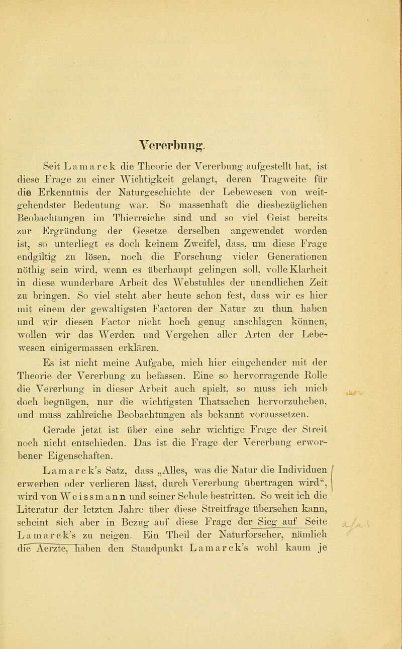 Vererbung. Seit L a m a r c k die Theorie der Vererbung aufgestellt liat, ist diese Frage zu einer Wiclitigkeit gelangt, deren Tragweite für die Erkenntnis der Naturgesckichte der Lebewesen von weit- gehendster Bedeutung war. So massenhaft die diesbezüglichen Beobachtungen im Thierreiche sind und so viel Geist bereits zur Ergründung der Gesetze derselben angewendet worden ist, so unterliegt es doch keinem Zweifel, dass, um diese Frage endgiltig zu lösen, noch die Forschung vieler Generationen nöthig sein wird, wenn es überhaupt gelingen soll, volle Klarheit in diese wunderbare Arbeit des Webstuhles der unendlichen Zeit zu bringen. So viel steht aber heute schon fest, dass wir es hier mit einem der gewaltigsten Factoren der Natur zu thun haben und wir diesen Factor nicht hoch genug anschlagen können, wollen wir das Werden und Vergehen aller Arten der Lebe- wesen einigermassen erklären. Es ist nicht meine Aufgabe, mich hier eingehender mit der Theorie der Vererbung zu befassen. Eine so hervorragende Rolle die Vererbung in dieser Arbeit auch spielt, so muss ich mich ^^, doch begnügen, nur die wichtigsten Thatsachen hervorzuheben, und muss zahlreiche Beobachtungen als bekannt voraussetzen. Gerade jetzt ist über eine sehr wichtige Frage der Streit noch nicht entschieden. Das ist die Frage der Vererbung erwor- bener Eigenschaften. Lamarck's Satz, dass „Alles, was die Natur die Individuen / erwerben oder verlieren lässt, durch Vererbung übertragen wird, | wird von Weiss mann und seiner Schule bestritten. So weit ich die Literatur der letzten Jahre über diese Streitfrage übersehen kann, scheint sich aber in Bezug auf diese Frage der Sieg_ auf Seite ^^,_ Lamarck's zu neigen. Ein Theil der Naturforscher, nämlich die Aerzte^Tiaben den Standpunkt Lamarck's wohl kaum je