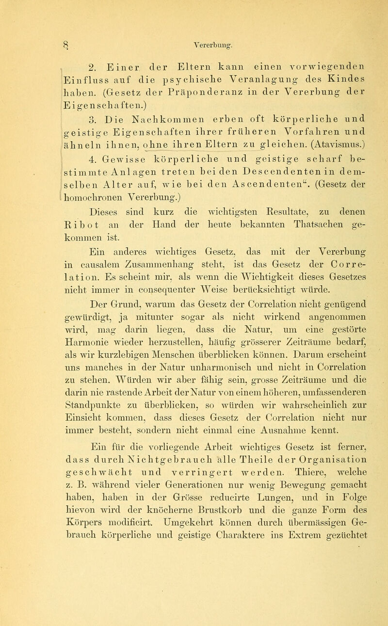 , 2. Einer der Eltern kann einen vorwiegenden Einflnss auf die psycliisclie Veranlagung des Kindes haben. (Gesetz der Präponderanz in der Vererbung der Eigen seila ften.) 3. Die Nachkommen erben oft körperliche und ffeistiffe Eigenschaften ihrer früheren Vorfahren und ähneln ihnen, ohne ihren Eltern zu gleichen. (Atavismus.) 4. Gewisse körperliche und geistige scharf be- fstimmte Anl agen treten beiden Descendenten in dem- selben Alter auf, wie bei den As cendenten. (Gesetz der l homochronen Vererbung.) Dieses sind kurz die wichtigsten Resultate, zu denen R i b o t an der Hand der heute bekannten Thatsachen ge- kommen ist. Ein anderes wichtiges Gesetz, das mit der Vererbung in causalem Zusammenhang steht, ist das Gesetz der Corre- lation. Es scheint mir, als wenn die Wichtigkeit dieses Gesetzes nicht immer in consequenter Weise berücksichtigt würde. Der Grund, warum das Gesetz der Correlation nicht genügend gewürdigt, ja mitunter sogar als nicht wirkend angenommen wird, mag darin liegen, dass die Natur, um eine gestörte Harmonie wieder herzustellen, häufig grösserer Zeiträume bedarf, als wir kurzlebigen Menschen überblicken können. Darum erscheint uns manches in der Natur unharmonisch und nicht in Correlation zu stehen. Würden wir aber fähig sein, grosse Zeiträume und die darin nie rastende Arbeit der Natur von einem höheren, umfassenderen Standpunkte zu überblicken, so würden wir wahrscheinlich zur Einsicht kommen, dass dieses Gesetz der Correlation nicht nur immer besteht, sondern nicht einmal eine Ausnahme kennt. Ein für die vorliegende Arbeit wichtiges Gesetz ist ferner, dass durch Nichtgebrauch alle Theile der Organisation geschwächt und verringert werden. Thiere, welche z. B. während vieler Generationen nur wenig Bewegung gemacht haben, haben in der Grösse reducirte Lungen, und in Folge hievon wird der knöcherne Brustkorb und die ganze Form des Körpers modificirt. Umgekehrt können durch übermässigen Ge- brauch körperliche und geistige Charaktere ins Extrem gezüchtet