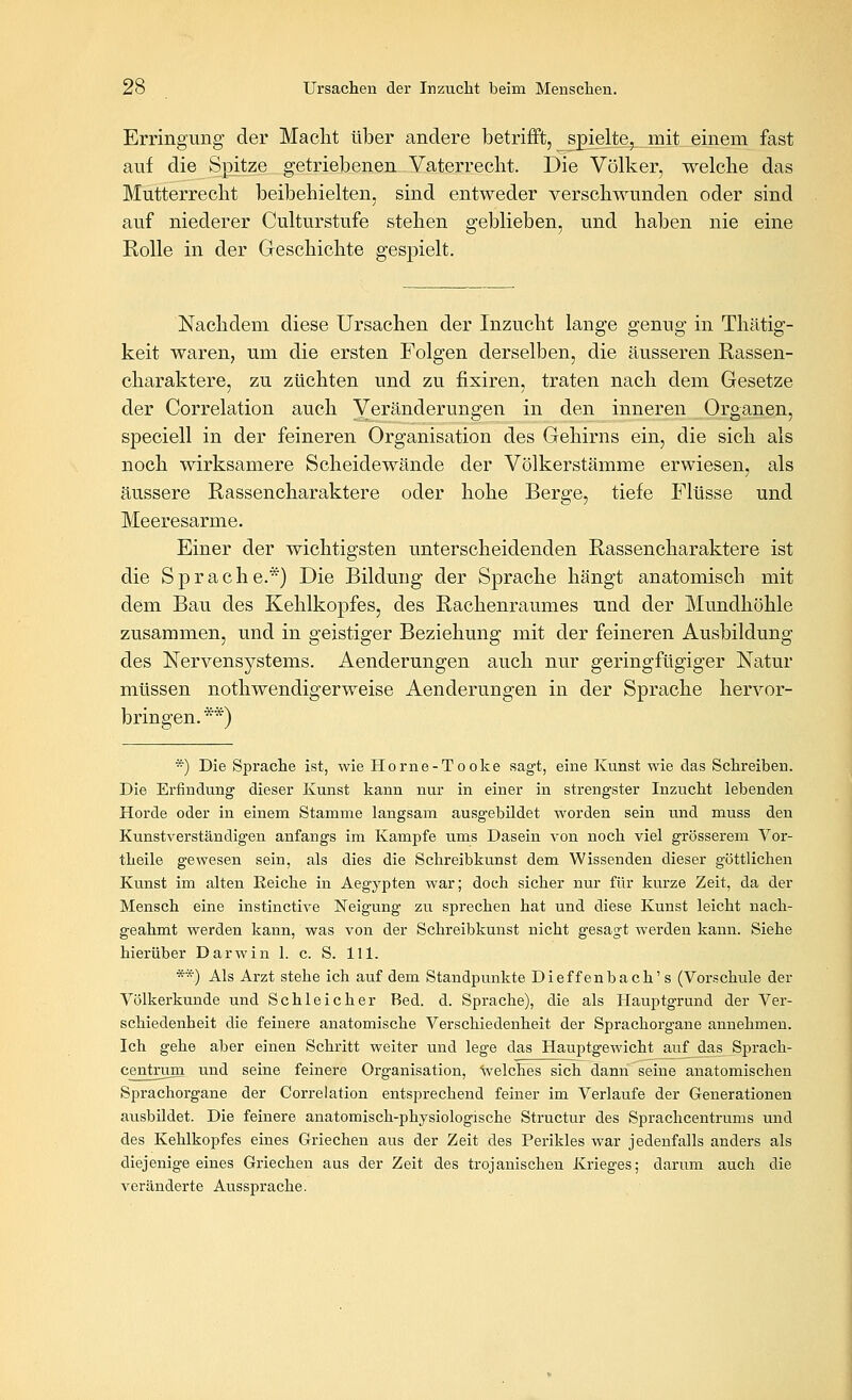 Erringimg der Maclit über andere betrifft, spielte,^ mit einem fast auf die Spitze getriebenen Vaterreclit. Die Völker, welche das Mutterrecht beibehielten, sind entweder verschwunden oder sind auf niederer Culturstufe stehen geblieben, und haben nie eine Rolle in der Geschichte gespielt. Nachdem diese Ursachen der Inzucht lange genug in Thätig- keit waren, um die ersten Folgen derselben, die äusseren Rassen- charaktere, zu züchten und zu fixiren, traten nach dem Gesetze der Correlation auch Veränderungen in den inneren Organen, speciell in der feineren Organisation des Gehirns ein, die sich als noch wirksamere Scheidewände der Völkerstämme erwiesen, als äussere Rassencharaktere oder hohe Berge, tiefe Flüsse und Meeresarme. Einer der wichtigsten unterscheidenden Rassencharaktere ist die Sprache.*) Die Bildung der Sprache hängt anatomisch mit dem Bau des Kehlkopfes, des Rachenraumes und der Mundhöhle zusammen, und in geistiger Beziehung mit der feineren Ausbildung des Nervensystems. Aenderungen auch nur geringfügiger Natur müssen nothwendigerweise Aenderungen in der Sprache hervor- bringen. **) *) Die Sprache ist, wie Horne-Tooke sagt, eine Kunst wie das Schreiben. Die Erfindung dieser Kunst kann nur in einer in strengster Inzucht lebenden Horde oder in einem Stamme langsam ausgebildet worden sein und muss deu Kunstverständigen anfangs im Kampfe ums Dasein von noch viel grösserem Vor- theile gewesen sein, als dies die Schreibkunst dem Wissenden dieser göttlichen Kunst im alten Reiche in Aegypten war; doch sicher nur für kurze Zeit, da der Mensch eine instinctive Neigung zu sprechen hat und diese Kunst leicht nach- geahmt werden kann, was von der Schreibkunst nicht gesagt werden kann. Siehe hierüber Darwin 1. c. S. 111. **) Als Arzt stehe ich auf dem Standpunkte Dieffenbach' s (Vorschule der Völkerkunde und Schleicher Bed. d. Sprache), die als Hauptgrund der Ver- schiedenheit die feinere anatomische Verschiedenheit der Sprachorgane annehmen. Ich gehe aber einen Schritt weiter und lege das Hauptgewicht au^^das Sprach- centrum und seine feinere Organisation, Welches sich dann seine anatomischen Sprachorgane der Correlation entsprechend feiner im Verlaufe der Generationen ausbildet. Die feinere anatomisch-physiologische Structur des Sprachcentrums und des Kehlkopfes eines Griechen aus der Zeit des Perikles war jedenfalls anders als diejenige eines Griechen aus der Zeit des trojanischen Krieges; darum auch die veränderte Aussprache.