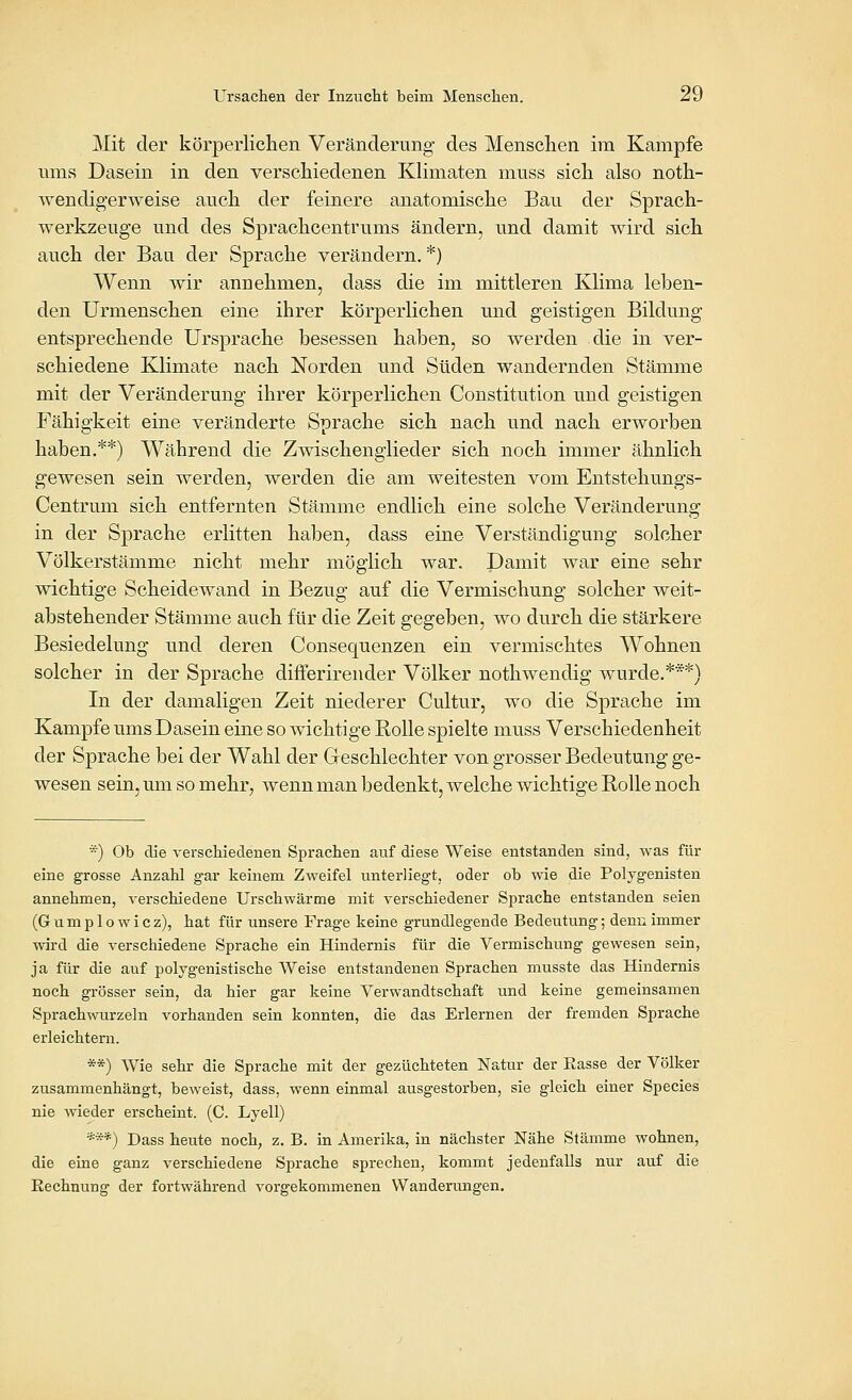 Mit der körperlichen Veränderung des Menschen im Kampfe ums Dasein in den verschiedenen Klimaten muss sich also noth- wendigerweise auch der feinere anatomische Bau der Sprach- werkzeuge und des Sprachcentrums ändern, und damit wird sich auch der Bau der Sprache verändern. *) Wenn wir annehmen, dass die im mittleren Klima leben- den Urmenschen eine ihrer körperlichen und geistigen Bildung entsprechende Ursprache besessen haben, so werden die in ver- schiedene Klimate nach Norden und Süden wandernden Stämme mit der Veränderung ihrer körperlichen Constitution und geistigen Fähigkeit eine veränderte Sprache sich nach und nach erworben haben.**) Während die Zwischenglieder sich noch immer ähnlich gewesen sein werden, werden die am weitesten vom Entstehungs- Centrum sich entfernten Stämme endlich eine solche Veränderung in der Sprache erlitten haben, dass eine Verständigung solcher Völkerstämme nicht mehr möglich war. Damit war eine sehr wichtige Scheidewand in Bezug auf die Vermischung solcher weit- abstehender Stämme auch für die Zeit gegeben, wo durch die stärkere Besiedelung und deren Consequenzen ein vermischtes Wohnen solcher in der Sprache differirender Völker nothwendig wurde.***) In der damaligen Zeit niederer Cultur, wo die Sprache im Kampfe ums Dasein eine so wichtige Rolle spielte muss Verschiedenheit der Sprache bei der Wahl der Greschlechter von grosser Bedeutung ge- wesen sein, um so mehr, wenn man bedenkt, welche wichtige Rolle noch ■=■') Ob die verschiedenen Sprachen auf diese Weise entstanden sind, was für eine grosse Anzahl gar keinem Zweifel unterliegt, oder ob wie die Polygenisten annehmen, verschiedene Urschwärme mit verschiedener Sprache entstanden seien (G u m p 10 w i c z), hat für unsere Frage keine grundlegende Bedeutung; denn immer wird die verschiedene Sprache ein Hindernis für die Vermischung gewesen sein, ja für die auf polygenistische Weise entstandenen Sprachen musste das Hindernis noch grösser sein, da hier gar keine Verwandtschaft und keine gemeinsamen Sprachwurzeln vorhanden sein konnten, die das Erlernen der fremden Sprache erleichtern. **) Wie sehr die Sprache mit der gezüchteten Natur der Rasse der Völker zusammenhängt, beweist, dass, wenn einmal ausgestorben, sie gleich einer Species nie wieder erscheint. (C. Lyell) ***) Dass heute noch, z. B. in Amerika, in nächster Nähe Stämme wohnen, die eine ganz verschiedene Sprache sprechen, kommt jedenfalls nur auf die Eechnung der fortwährend vorgekommenen Wanderungen.