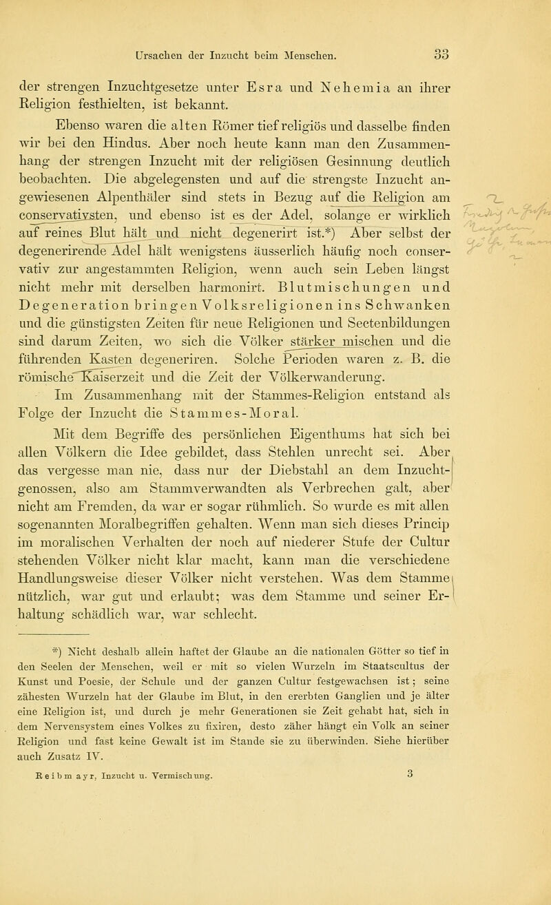 der strengen Inzuchtgesetze unter Esra und Neliemia an ihrer Religion festhielten, ist bekannt. Ebenso waren die alten Römer tief religiös und dasselbe finden wir bei den Hindus. Aber nocli heute kann man den Zusammen- hang der strengen Inzucht mit der religiösen Gesinnung deutlich beobachten. Die abgelegensten und auf die strengste Inzucht an- gewiesenen Alpenthäler sind stets in Bezug auf die Religion am conseryatiYsten, und ebenso ist esjder Adel, solange er wirklich auf reines Blut hält und nicht degenerirt ist.*) Aber selbst der degenerirende Adel hält wenigstens äusserlich häufig noch conser- vativ zur angestammten Religion, wenn auch sein Leben längst nicht mehr mit derselben harmonirt. Blutmischungen und Degeneration bringen Volksreligionen ins Schwanken und die günstigsten Zeiten für neue Religionen und Sectenbildungen sind darum Zeiten, wo sich die Völker stärker mischen und die führenden Kasten degeneriren. Solche Perioden waren z. B. die römische'Ttaiserzeit und die Zeit der Völkerwanderung. Im Zusammenhang mit der Stammes-Religion entstand als Folge der Inzucht die Stammes-Moral. Mit dem. Begriffe des persönlichen Eigenthums hat sich bei allen Völkern die Idee gebüdet, dass Stehlen unrecht sei. Aber das vergesse man nie, dass nur der Diebstahl an dem Inzucht- genossen, also am Stammverwandten als Verbrechen galt, aber nicht am Fremden, da war er sogar rühmlich. So wurde es mit allen sogenannten Moralbegriffen gehalten. Wenn man sich dieses Princip im moralischen Verhalten der noch auf niederer Stufe der Cultur stehenden Völker nicht klar macht, kann man die verschiedene Handlungsweise dieser Völker nicht verstehen. Was dem Stamme nützlich, war gut und erlaubt; was dem Stamme und seiner Er- haltung schädlich war, war schlecht. *) Nicht deshalb allein haftet der Glaube an die nationalen Götter so tief in den Seelen der Menschen, weil er mit so vielen Wurzeln im Staatscultus der Kunst und Poesie, der Schule und der ganzen Cultur festgewachsen ist; seine zähesten Wurzeln hat der Glaube im Blut, in den ererbten Ganglien und je älter eine Keligion ist, und durch je mehr Generationen sie Zeit gehabt hat, sich in dem Nervensystem eines Volkes zu fixiren, desto zäher hängt ein Volk an seiner Eeligion und fast keine Gewalt ist im Stande sie zu überwinden. Siehe hierüber auch Zusatz IV. Eeibm ayr, Inzucht u. Vermischimg. 3