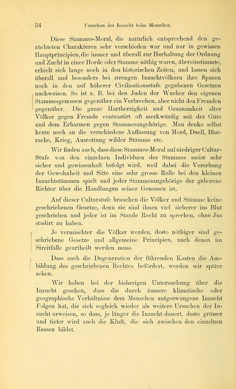 Diese Stammes-Moral, die natürlich entsprechend den ge- züchteten Charakteren sehr verschieden war und nur in gewissen Hauptprincipien, die immer und überall zur Herhaltung der Ordnung und Zucht in einer Horde oder Stamme nöthig waren, übereinstimmte, erhielt sich lange noch in den historischen Zeiten, und lassen sich überall und besonders bei strengen Inzuchtvölkern ihre Spuren noch in den auf höherer Civilisationsstufe gegebenen Gesetzen I nachweisen. So ist z. B. bei den Juden der Wucher den eigenen Stammesgenossen gegenüber ein Verbrechen, aber nicht den Fremden gegenüber. Die ganze Hartherzigkeit und Grausamkeit alter Völker gegen Fremde contrastirt oft merkwürdig mit der Güte und dem Erbarmen gegen Stammesangehörige. Man denke selbst heute noch an die verschiedene Auifassung von Mord, Duell, Blut- rache, Krieg, Ausrottung wilder Stämme etc. Wir finden auch, dass diese Stammes-Moral auf niedriger Cultur- Stufe von den einzelnen Individuen des Stammes meist sehr sicher und gewissenhaft befolgt wird, weil dabei die Vererbung der Gewohnheit und Sitte eine sehr grosse Rolle bei den kleinen Inzuchtstämmen spielt und jeder Stammesangehörige der geborene Richter über die Handlungen seiner Genossen ist. Auf dieser Culturstufe brauchen die Völker und Stämme keine geschriebenen Gesetze, denn sie sind ihnen viel sicherer ins Blut geschrieben und jeder ist im Stande Recht zu sprechen, ohne Jus studirt zu haben. Je vermischter die Völker werden, desto nöthiger sind ge- schriebene Gesetze und allgemeine Principien, nach denen im Streitfalle geurtheilt werden muss. Dass auch die Degeneration der führenden Kasten die Aus- bildung des geschriebenen Rechtes befördert, werden wir später sehen. Wir haben bei der bisherigen Untersuchung über die Inzucht gesellen, dass die durch äussere klimatische oder geographische Verhältnisse dem Menschen aufgezwungene Inzucht Folgen hat, die sich sogleich wieder als weitere Ursachen der In- zucht erweisen, so dass, je länger die Inzucht dauert, desto grösser und tiefer wird auch die Kluft, die sich zwischen den einzelnen Rassen bildet.