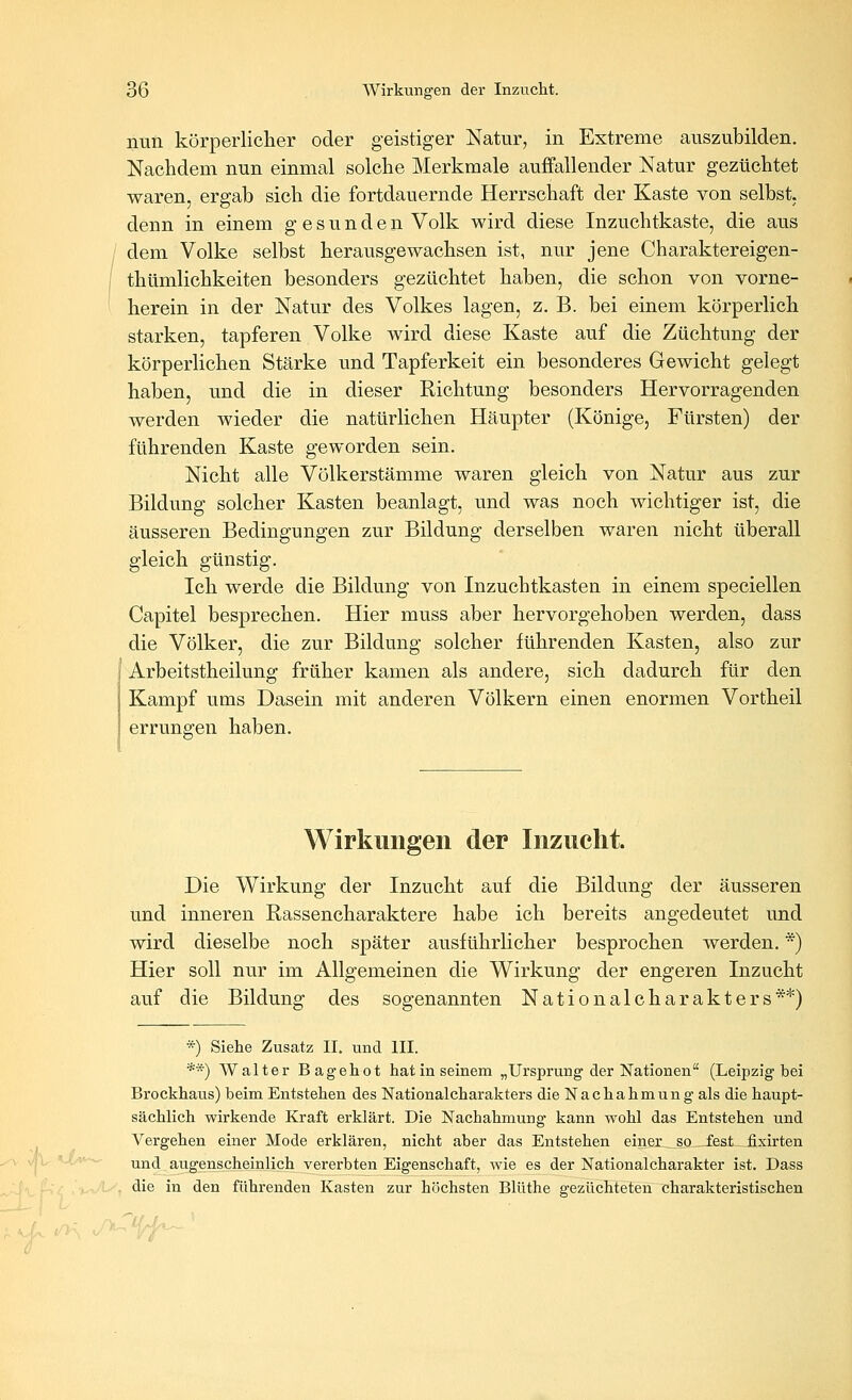 nun körperlicher oder geistiger Natur, in Extreme auszubilden. Nachdem nun einmal solche Merkmale auffallender Natur gezüchtet waren, ergab sich die fortdauernde Herrschaft der Kaste von selbst. denn in einem gesunden Volk wird diese Inzuchtkaste, die aus dem Volke selbst herausgewachsen ist, nur jene Charaktereigen- thümlichkeiten besonders gezüchtet haben, die schon von vorne- herein in der Natur des Volkes lagen, z. B. bei einem körperlich starken, tapferen Volke wird diese Kaste auf die Züchtung der körperlichen Stärke und Tapferkeit ein besonderes Gewicht gelegt haben, und die in dieser Richtung besonders Hervorragenden werden wieder die natürlichen Häupter (Könige, Fürsten) der führenden Kaste geworden sein. Nicht alle Völkerstämme waren gleich von Natur aus zur Bildung solcher Kasten beanlagt, und was noch wichtiger ist, die äusseren Bedingungen zur Bildung derselben waren nicht überall gleich günstig. Ich werde die Bildung von Inzuchtkasten in einem speciellen Capitel besprechen. Hier muss aber hervorgehoben werden, dass die Völker, die zur Bildung solcher führenden Kasten, also zur ' Arbeitstheilung früher kamen als andere, sich dadurch für den Kampf ums Dasein mit anderen Völkern einen enormen Vortheil errungen haben. Wirkungen der Inzucht. Die Wirkung der Inzucht auf die Bildung der äusseren und inneren Rassencharaktere habe ich bereits angedeutet und wird dieselbe noch später ausführlicher besprochen werden. *) Hier soll nur im Allgemeinen die Wirkung der engeren Inzucht auf die Bildung des sogenannten Nationalcharakters**) *) Siehe Zusatz II. und III. **) Walter Bagehot hat in seinem „Ursprung der Nationen (Leipzig bei Brockhaus) beim Entstehen des National Charakters die Nachahmung als die haupt- sächlich wirkende Kraft erklärt. Die Nachahmung kann wohl das Entstehen und Vergehen einer Mode erklären, nicht aber das Entstehen einer, so fest fixirten und augenscheinlich vererbten Eigenschaft, wie es der National Charakter ist. Dass die in den führenden Kasten zur höchsten Blüthe gezüchteten charakteristischen