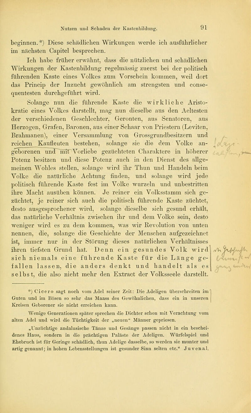 beginnen. *) Diese schädlichen Wirkungen werde ich ausführlicher im nächsten Capitel besprechen. Ich habe früher erwähnt, dass die nützlichen und schädlichen Wirkungen der Kastenbildung regelnaässig zuerst bei der politisch führenden Kaste eines Volkes zum Vorschein kommen, weil dort das Princip der Inzucht gewöhnlich am strengsten und conse- quentesten durchgeführt wird. Solange nun die führende Kaste die wirkliche Aristo- kratie eines Volkes darstellt, mag nun dieselbe aus den Aeltesten der verschiedenen Geschlechter, Geronten, aus Senatoren, aus Herzogen, Grafen, Baronen, aus einer Schaar von Priestern (Leviten, Brahmanen), einer Versammlung von Grossgrundbesitzern und reichen Kaufleuten bestehen, solange sie die dem Volke an- geborenen und mit Vorliebe gezüchteten Charaktere in höherer Potenz besitzen und diese Potenz auch in den Dienst des allge- meinen Wohles stellen, solange wird ihr Thun und Handeln beim Volke die natürliche Achtung finden, und solange wird jede politisch führende Kaste fest im Volke wurzeln und unbestritten ihre Macht ausüben können. Je reiner ein Volksstamm sich ge- züchtet, je reiner sich auch die politisch führende Kaste züchtet, desto ausgesprochener wird, solange dieselbe sich gesund erhält, das natürliche Verhältnis zwischen ihr und dem Volke sein, desto weniger wird es zu dem kommen, was wir Revolution von unten nennen, die, solange die Geschichte der Menschen aufgezeichnet ist, immer nur m ihren tiefsten Grund der Störung hat. dieses natürlichen Verhältnisses Denn ein gesundes Volk wird ^^y^M^^J^ sich niemals eine führende Kaste für die Länge ge- fallen lassen, die anders denkt und handelt als es selbst, die also nicht mehr den Extract der Volksseele darstellt. *) Cicero sagt noch vom Adel seiner Zeit: Die Adeligen überschreiten im' Guten, und im Bösen so sehr das Maass des Gewöhnlichen, dass ein in unseren Kreisen Geborener sie nicht erreichen kann. Wenige Generationen später sprechen die Dichter schon mit Verachtung vom alten Adel und wird die Tüchtigkeit der „neuen Männer gepriesen. „Unzüchtige andalusische Tänze und Gesänge passen nicht in ein beschei- denes Haus, sondern in die prächtigen Paläste der Adeligen. Würfelspiel und Ehebruch ist für Geringe schädlich, thun Adelige dasselbe, so werden sie munter und artig genannt; in hohen Lebensstellungen ist gesunder Sinn selten etc. Juvenal.