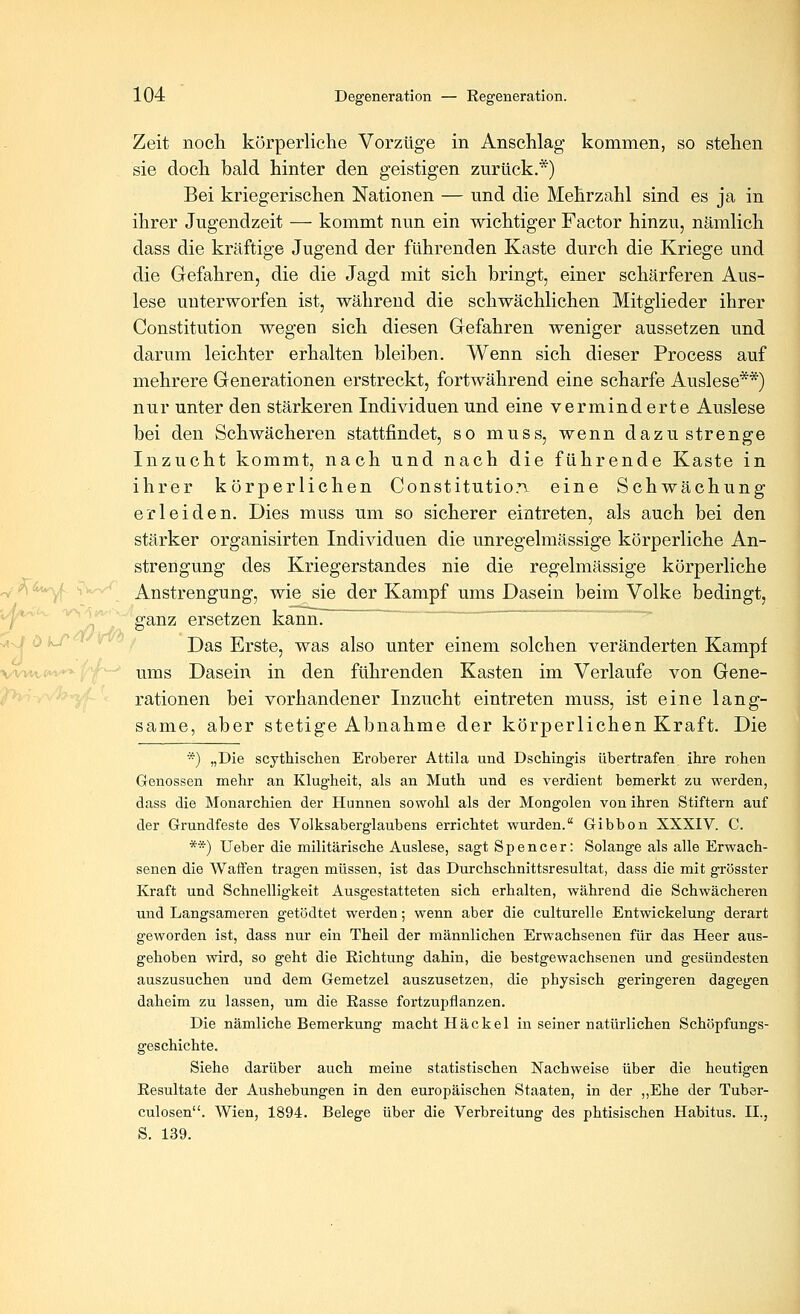 Zeit noch körperliche Vorzüge in Anschlag kommen, so stehen sie doch bald hinter den geistigen zurück.*) Bei kriegerischen Nationen — und die Mehrzahl sind es ja in ihrer Jugendzeit — kommt nun ein wichtiger Factor hinzu, nämlich dass die kräftige Jugend der führenden Kaste durch die Kriege und die Gefahren, die die Jagd mit sich bringt, einer schärferen Aus- lese unterworfen ist, während die schwächlichen Mitglieder ihrer Constitution wegen sich diesen Gefahren weniger aussetzen und darum leichter erhalten bleiben. Wenn sich dieser Process auf mehrere Generationen erstreckt, fortwährend eine scharfe Auslese**) nur unter den stärkeren Individuen und eine verminderte Auslese bei den Schwächeren stattfindet, so muss, wenn dazu strenge Inzucht kommt, nach und nach die führende Kaste in ihrer körperlichen Constitutiorv eine Schwächung erleiden. Dies muss um so sicherer eintreten, als auch bei den stärker organisirten Individuen die unregelmässige körperliche An- strengung des Kriegerstandes nie die regelmässige körperliche ^ ji^ 4u^ ^'w^v^ Anstrengung, wie sie der Kampf ums Dasein beim Volke bedingt, '^'^ ■^'^^ ; ganz ersetzen kanm ' ~  ' ^' Das Erste, was also unter einem solchen veränderten Kampf \:v\:Ki^'>^yj^ ums Dasein in den führenden Kasten im Verlaufe von Gene- ^-9-vvfe|'C ' rationen bei vorhandener Inzucht eintreten muss, ist eine lang- same, aber stetige Abnahme der körperlichen Kraft. Die *) „Die scytliischen Eroberer Attila und Dschingis übertrafen ihre rohen Genossen mehr an Klugheit, als an Muth und es verdient bemerkt zu werden, dass die Monarchien der Hunnen sowohl als der Mongolen von ihren Stiftern auf der Grundfeste des Volksaberglaubens errichtet wurden. Gibbon XXXIV. C. **) Ueber die militärische Auslese, sagt Spencer: Solange als alle Erwach- senen die Waffen tragen müssen, ist das Durchschnittsresultat, dass die mit grösster Kraft und Schnelligkeit Ausgestatteten sich erhalten, während die Schwächeren und Langsameren getödtet werden; wenn aber die culturelle Entwickelung derart geworden ist, dass nur ein Theil der männlichen Erwachsenen für das Heer aus- gehoben mrd, so geht die Eichtung dahin, die bestgewachsenen und gesündesten auszusuchen und dem Gemetzel auszusetzen, die physisch geringeren dagegen daheim zu lassen, um die Rasse fortzupflanzen. Die nämliche Bemerkung macht Hackel in seiner natürlichen Schöpfungs- geschichte. Siehe darüber auch meine statistischen Nachweise über die heutigen Resultate der Aushebungen in den europäischen Staaten, in der „Ehe der Tuber- culosen. Wien, 1894. Belege über die Verbreitung des phtisischen Habitus. II., S. 139.