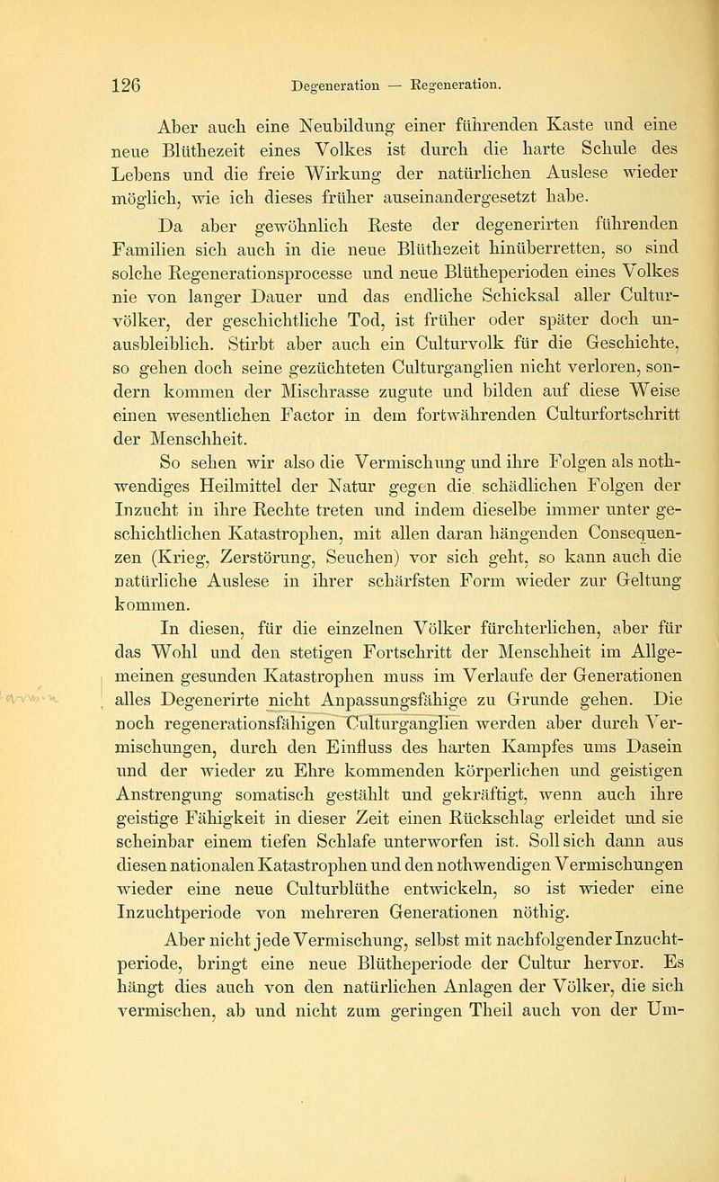 Aber aucli eine Neubildung einer füiirenden Kaste und eine neue Blütbezeit eines Volkes ist durcb die harte Schule des Lebens und die freie Wirkung der natürlichen Auslese wieder möglich, wie ich dieses früher auseinandergesetzt habe. Da aber gewöhnlich Reste der degenerirten führenden Familien sich auch in die neue Blüthezeit hinüberretten, so sind solche Eegenerationsprocesse und neue Blütheperioden eines Volkes nie von langer Dauer und das endliche Schicksal aller Cultur- völker, der geschichtliche Tod, ist früher oder später doch un- ausbleiblich. Stirbt aber auch ein Culturvolk für die Geschichte, so gehen doch seine gezüchteten Culturganglien nicht verloren, son- dern kommen der Mischrasse zugute und bilden auf diese Weise einen wesentlichen Factor in dem fortwährenden Culturfortschritt der Menschheit. So sehen wir also die Vermischung und ihre Folgen als noth- wendiges Heilmittel der Natur gegen die. schädlichen Folgen der Inzucht in ihre Rechte treten und indem dieselbe immer unter ge- schichtlichen Katastrophen, mit allen daran hängenden Consequen- zen (Krieg, Zerstörung, Seuchen) vor sich geht, so kann auch die natürliche Auslese in ihrer schärfsten Form wieder zur Geltung kommen. In diesen, für die einzelnen Völker fürchterlichen, aber für das Wohl und den stetigen Fortschritt der Menschheit im Allge- meinen gesunden Katastrophen muss im Verlaufe der Generationen alles Degenerirte nicht Anpassungsfähige zu Grunde gehen. Die noch regenerationsfähigen Culturganglien werden aber durch Ver- mischungen, durch den Einfluss des harten Kampfes ums Dasein und der wieder zu Ehre kommenden körperlichen und geistigen Anstrengung somatisch gestählt und gekräftigt, wenn auch ihre geistige Fähigkeit in dieser Zeit einen Rückschlag erleidet und sie scheinbar einem tiefen Schlafe unterworfen ist. Sollsich dann aus diesen nationalen Katastrophen und den nothwendigen Vermischungen wieder eine neue Culturblüthe entwickeln, so ist wieder eine Inzuchtperiode von mehreren Generationen nöthig. Aber nicht jede Vermischung, selbst mit nachfolgender Inzucht- periode, bringt eine neue Blütheperiode der Cultur hervor. Es hängt dies auch von den natürlichen Anlagen der Völker, die sich vermischen, ab und nicht zum geringen Theil auch von der Um-