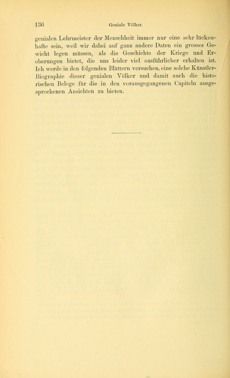 genialen Lehrmeister der Menschlieit immer nur eine sehr lücken- , hafte sein, weil wir dabei auf ganz andere Daten ein grosses Ge- ä wicht legen müssen, als die Geschichte der Kriege und Er- oberungen bietet, die uns leider viel ausführlicher erhalten ist. Ich werde in den folgenden Blättern versuchen, eine solche Künstler- Biographie dieser genialen Völker und damit auch die histo- rischen Belege für die in den vorausgegangenen Capiteln ausge- sprochenen Ansichten zu bieten.