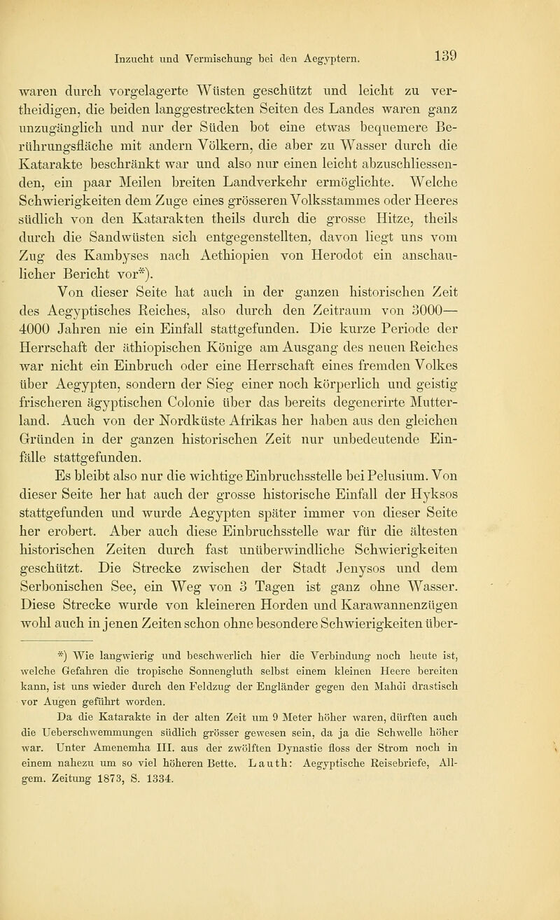 waren durch vorgelagerte Wüsten geschützt und leicht zu ver- theidigen, die beiden langgestreckten Seiten des Landes waren ganz unzugänglich und nur der Süden bot eine etwas bequemere Be- rührungsfläche mit andern Völkern, die aber zu Wasser durch die Katarakte beschränkt war und also nur einen leicht abzuschliessen- den, ein paar Meilen breiten Landverkehr ermöglichte. Welche Schwierigkeiten dem Zuge eines grösseren Volksstammes oder Heeres südlich von den Katarakten theils durch die grosse Hitze, theils durch die Sandwüsten sich entgegenstellten, davon liegt uns vom Zug des Kambyses nach Aethiopien von Herodot ein anschau- licher Bericht vor*). Von dieser Seite hat auch in der ganzen historischen Zeit des Aegyptisches Kelches, also durch den Zeitraum von 3000— 4000 Jahren nie ein Einfall stattgefunden. Die kurze Periode der Herrschaft der äthiopischen Könige am Ausgang des neuen Reiches war nicht ein Einbruch oder eine Herrschaft eines fremden Volkes über Aegypten, sondern der Sieg einer noch körperlich und geistig frischeren ägyptischen Colonie über das bereits degenerirte Mutter- land. Auch von der Nordküste Afrikas her haben aus den gleichen Gründen in der ganzen historischen Zeit nur unbedeutende Ein- fälle stattgefunden. Es bleibt also nur die wichtige Einbruchsstelle beiPelusium. Von dieser Seite her hat auch der grosse historische Einfall der Hyksos stattgefunden und wurde Aegypten später immer von dieser Seite her erobert. Aber auch diese Einbruchsstelle war für die ältesten historischen Zeiten durch fast unüberwindliche Schwierigkeiten geschützt. Die Strecke zwischen der Stadt Jenysos und dem Serbonischen See, ein Weg von 3 Tagen ist ganz ohne Wasser. Diese Strecke wurde von kleineren Horden und Karawannenzügen wohl auch in jenen Zeiten schon ohne besondere Schwierigkeiten über- *) Wie langwierig und beschwerlich hier die Verbindung noch heute ist, welche Gefahren die tropische Sonnengluth selbst einem kleinen Heere bereiten kaim, ist uns wieder durch den Feldzug der Engländer gegen den Mahdi drastisch vor Augen geführt worden. Da die Katarakte in der alten Zeit um 9 Meter höher waren, dürften auch die üeberschwemmungen südlich grösser gewesen sein, da ja die Schwelle höher war. Unter Amenemha III. aus der zwölften Dynastie floss der Strom noch in einem nahezu um so viel höheren Bette. Lauth: Aegyptische Reisebriefe, All- gem. Zeitung 1873, S. 1334.