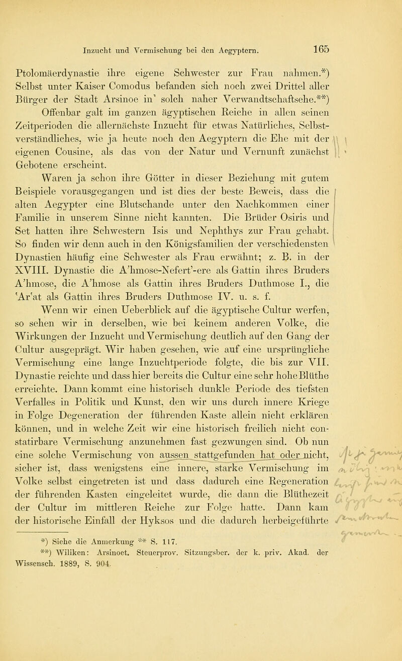 Ptolomäerdynastie ilire eigene Scliwester zur Frau nalimen.*) Selbst unter Kaiser Comodus befanden sicli nocli zwei Drittel aller Bürger der Stadt Arsinoe in' solch naber Verwandtscbaftsebe.**) Offenbar galt im ganzen ägyptischen Reicbe in allen seinen Zeitperioden die allernäcbste Inzucht für etwas Natürliches, Selbst- verständliches, wie ja heute noch den Aegyptern die Ehe mit der eigenen Cousine, als das von der Natur und Vernunft zunächst Gebotene erscheint. Waren ja schon ihre Götter in dieser Beziehung mit gutem Beispiele vorausgegangen und ist dies der beste Beweis, dass die alten Aegypter eine Blutschande unter den Nachkommen einer Familie in unserem Sinne nicht kannten. Die Brüder Osiris und Set hatten ihre Schwestern Isis und Nephthys zur Frau gehabt. So finden wir denn auch in den Königsfamilien der verschiedensten Dynastien häufig eine Schwester als Frau erwähnt; z. B. in der XVIII. Dynastie die A'hmose-Nefert'-ere als Gattin ihres Bruders A'hmose, die A'hmose als Gattin ihres Bruders Duthraose L, die 'Ar'at als Gattin ihres Bruders Duthmose IV. u. s. f. Wenn wir einen Ueberblick auf die ägyptische Cultur werfen, so sehen wir in derselben, wie bei keinem anderen Volke, die Wirkungen der Inzucht und Vermischung deutlich auf den Gang der Cultur ausgeprägt. Wir haben gesehen, wie auf eine ursprüngliche Vermischung eine lange Inzuchtperiode folgte, die bis zur VII. Dynastie reichte und dass hier bereits die Cultur eine sehr hoheBlüthe erreichte. Dann kommt eine historisch dunkle Periode des tiefsten Verfalles in Politik und Kunst, den wir uns durch innere Kriege in Folge Degeneration der führenden Kaste allein nicht erklären können, und in welche Zeit wir eine historisch freilich nicht con- statirbare Vermischung anzunehmen fast gezwungen sind. Ob nun eine solche Vermischung von aussen stattgefunden hat_odeii-Dicht, sicher ist, dass wenigstens eine innere, starke Vermischung im Volke selbst eingetreten ist und dass dadurch eine Regeneration der führenden Kasten eingeleitet wurde, die dann die Blüthezeit der Cultur im mittleren Reiche zur Folge hatte. Dann kam der historische Einfall der Hyksos und die dadurch herbeigeführte *) Siehe die Anmerkung '•''* S. 117. **) Wiliken: Arsinoet, Steuerprov. Sitzungsber. der k. priv. Akad. der Wissensch. 1889, S. 904. G. yv»v>, *4'y^*'^^-~~ A|*^>V» (