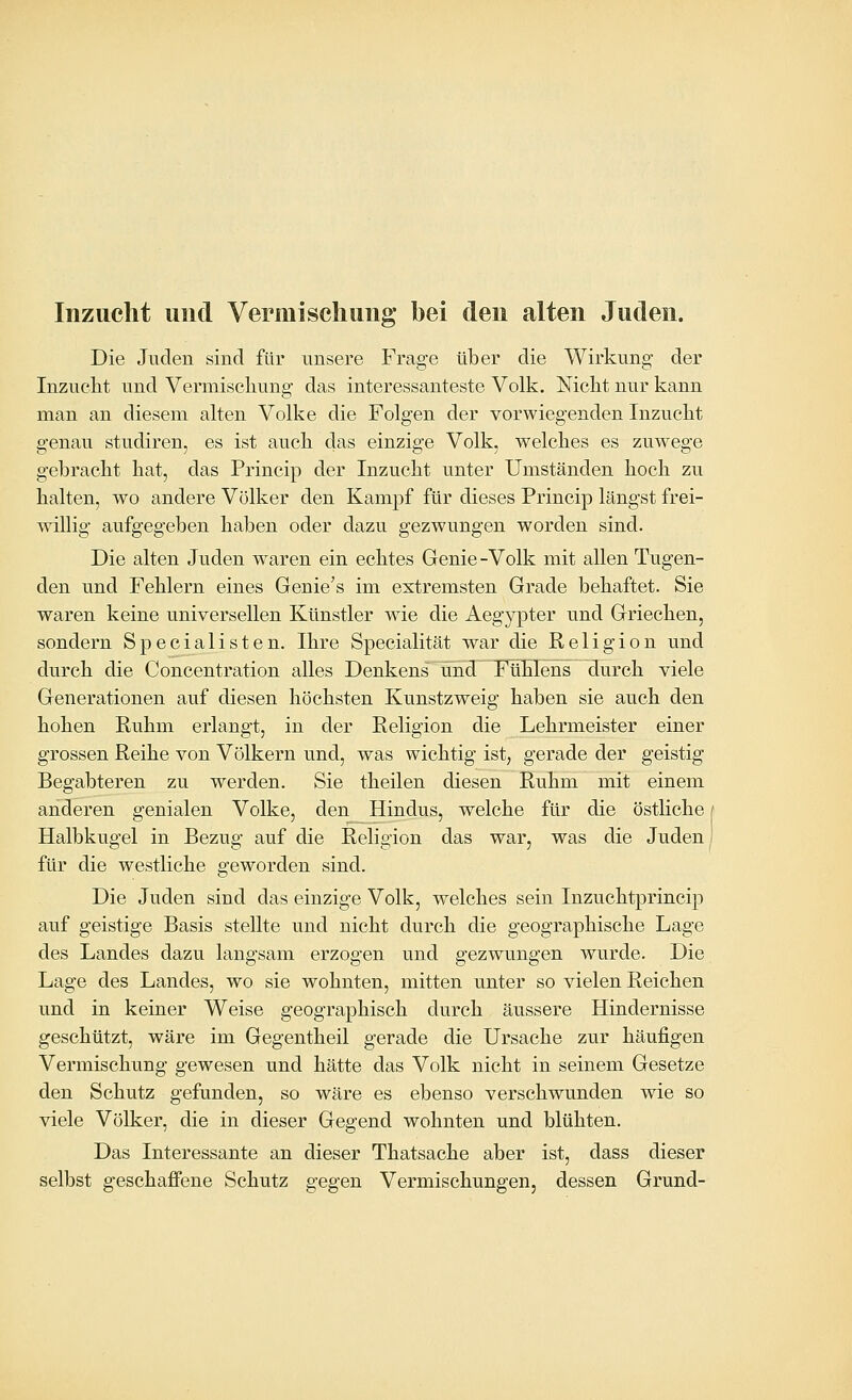 Inzucht und Vermischung bei den alten Juden. Die Juden sind für unsere Frage über die Wirkung der Inzucht und Vermischung das interessanteste Volk. Nicht nur kann man an diesem alten Volke die Folgen der vorwiegenden Inzucht genau studiren, es ist auch das einzige Volk, welches es zuwege gebracht hat, das Princip der Inzucht unter Umständen hoch zu halten, wo andere Volker den Kampf für dieses Princip längst frei- willig aufgegeben haben oder dazu gezwungen worden sind. Die alten Juden waren ein echtes Genie -Volk mit allen Tugen- den und Fehlern eines Genie's im extremsten Grade behaftet. Sie waren keine universellen Künstler wie die Aeg^^pter und Griechen, sondern Specialisten. Ihre Specialität war die Religion und durch die Concentration alles Denkens und Ftlhlens durch viele Generationen auf diesen höchsten Kunstzweig haben sie auch den hohen Ruhm erlangt, in der Religion die Lehrmeister einer grossen Reihe von Völkern und, was wichtig ist, gerade der geistig Begabteren zu werden. Sie theilen diesen Ruhm mit einem anderen genialen Volke, den Hindus, welche für die östliche f Halbkugel in Bezug auf die Religion das war, was die Juden für die westliche geworden sind. Die Juden sind das einzige Volk, welches sein Inzuchtprincip auf geistige Basis stellte und nicht durch die geographische Lage des Landes dazu langsam erzogen und gezwungen wurde. Die Lage des Landes, wo sie wohnten, mitten unter so vielen Reichen und in keiner Weise geographisch durch äussere Hindernisse geschützt, wäre im Gegentheil gerade die Ursache zur häufigen Vermischung gewesen und hätte das Volk nicht in seinem Gesetze den Schutz gefunden, so wäre es ebenso verschwunden wie so viele Völker, die in dieser Gegend wohnten und blühten. Das Interessante an dieser Thatsache aber ist, dass dieser selbst geschaffene Schutz gegen Vermischungen, dessen Grund-