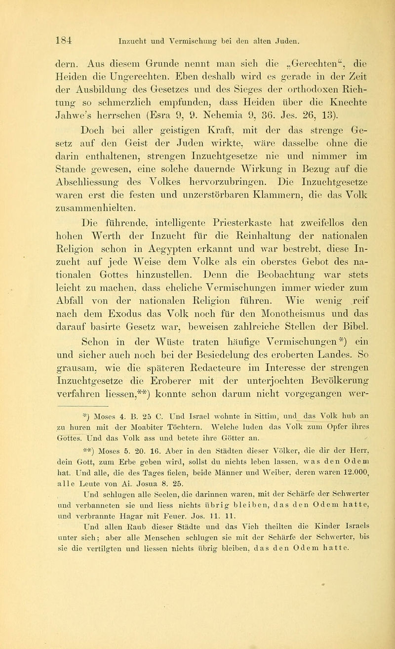 dern. Aus diesem Grunde nennt man sicli die „Gerechten, die Heiden die Ungerecliten. Eben deshalb wird es gerade in der Zeit der Ausbildung des Gesetzes und des Sieges der orthodoxen Rich- tung so schmerzlich empfunden, dass Heiden über die Knechte Jahwe's herrschen (Esra 9, 9. Nehemia 9, 36. Jes. 26, 13). Doch bei aller geistigen Kraft, mit der das strenge Ge- setz auf den Geist der Juden wirkte, wäre dasselbe ohne die darin enthaltenen, strengen Inzuchtgesetze nie und nimmer im Stande gewesen, eine solche dauernde Wirkung in Bezug auf die Abschliessung des Volkes hervorzubringen. Die Inzuchtgesetze waren erst die festen und unzerstörbaren Klammern, die das Volk zusammenhielten. Die führende, intelligente Priesterkaste hat zweifellos den hohen Werth der Inzucht für die Reinhaltung der nationalen Religion schon in Aegypten erkannt und war bestrebt, diese In- zucht auf jede Weise dem Volke als ein oberstes Gebot des na- tionalen Gottes hinzustellen. Denn die Beobachtung war stets leicht zu machen, dass eheliche Vermischungen immer wieder zum Abfall von der nationalen Religion führen. Wie wenig ,reif nach dem Exodus das Volk noch für den Monotheismus und das darauf basirte Gesetz war, beweisen zahlreiche Stellen der Bibel. Schon in der Wüste traten häufige Vermischungen*) ein und sicher auch noch bei der Besiedelung des eroberten Landes. So grausam, wie die späteren Redacteure im Interesse der strengen Inzuchtgesetze die Eroberer mit der unterjochten Bevölkerung- verfahren Hessen,**) konnte schon darum nicht vorgegangen wer- *) Moses 4. B. 25 C. Und Israel wohnte in Sittim, und das Volk hub an zu huren mit der Moabiter Töchtern. Welche luden das Volk zum Opfer ihres Gottes. Und das Volk ass und betete ihre Götter an. **) Moses 5. 20. 16. Aber in den Städten dieser Völker, die dir der Herr, dein Gott, zum Erbe geben wird, sollst du nichts leben lassen, was den Odem hat. Und alle, die des Tages fielen, beide Männer und Weiber, deren Avaren 12.000, alle Leute von Ai. Josua 8. 25. Und schlugen alle Seelen, die darinnen waren, mit der Schärfe der Schwerter und verbanneten sie und Hess nichts übrig bleiben, das den Odem hatte, und verbrannte Hagar mit Feuer. Jos. 11. 11. Und allen Eaub dieser Städte und das Vieh theilten die Kinder Israels unter sich; aber alle Menschen schlugen sie mit der Schärfe der Schwerter, bis sie die vertilgten und Hessen nichts übrig bleiben, das den Odem hatte.