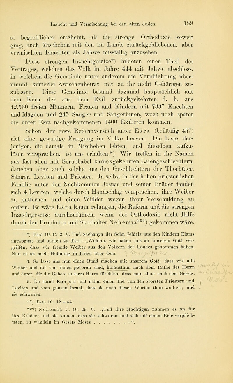 SO begreiflicher erscheint, als die strenge Orthodoxie soweit ging, auch Mischehen mit den im Lande zurückgebliebenen, aber vermischten Israeliten als Jahwe missfällig anzusehen. Diese strengen Inzuchtgesetze*) bildeten einen Theil des Vertrages, welchen das Volk im Jahre 444 mit Jahwe abschloss, in welchem die Gemeinde unter anderem die Verpflichtung über- nimmt keinerlei Zwischenheirat mit zu ihr nicht Gehörigen zu- zulassen. Diese Gemeinde bestand dazumal hauptsächlich aus dem Kern der aus dem Exil zurückgekehrten d. h. aus 42.360 freien Männern, Frauen und Kindern mit 7337 Knechten und Mägden und 245 Sänger und Sängerinnen, wozu noch später die unter Esra nachgekommenen 1400 Exilirten kommen. Schon der erste Reformversuch unter Esra (beiläufig 457) rief eine gewaltige Erregung im Volke hervor. Die Liste der- jenigen, die damals in Mischehen lebten, und dieselben aufzu- lösen versprachen, ist uns erhalten.*) Wir trefi'en in ihr Namen aus fast allen mit Serubbabel zurückgekehrten Laiengeschlechtern, daneben aber auch solche aus den Geschlechtern der Thorhüter, Sänger, Leviten und Priester. Ja selbst in der hohen priesterlichen Familie unter den Nachkommen Josuas und seiner Brüder fanden sich 4 Leviten, welche durch Handschlag versprachen, ihre Weiber zu entfernen und einen Widder wegen ihrer Verschuldung zu opfern. Es wäre Esra kaum gelungen, die Reform und die strengen Inzuchtgesetze durchzuführen, wenn der Orthodoxie nicht Hilfe durch den Propheten und Statthalter Nehemia***) gekommen wäre. *) Esra 10. C. 2. V. Und Sachanya der Sohn Jehiels aus den Kindern Elams antwortete und sprach zu Esra: .,Wohlan, wir haben uns an unserem Gott ver- griffen, dass wir fremde Weiber aus den Völkern des Landes genommen haben. Nun es ist noch Hoffnung in Israel über dem. 3. So lasst uns nun einen Bund machen mit unserem Gott, dass wir alle Weiber und die von ihnen geboren sind, hinausthun nach dem Eathe des Herrn und derer, die die Gebote unseres Herrn fürchten, dass man thue nach dem Gesetz. 5. Da stand Esra auf und nahm einen Eid von den obersten Priestern und Leviten und vom ganzen Israel, dass sie nach diesen Worten thun wollten; und sie schwuren. **) Esra 10. 18-44. ***) Nehemia C. 10. 29. V. ,,Und ihre Mächtigen nahmen es an für ihre Brüder; und sie kamen, dass sie schwuren und sich mit einem Eide verpflich- teten, zu wandeln im Gesetz Moses •'.