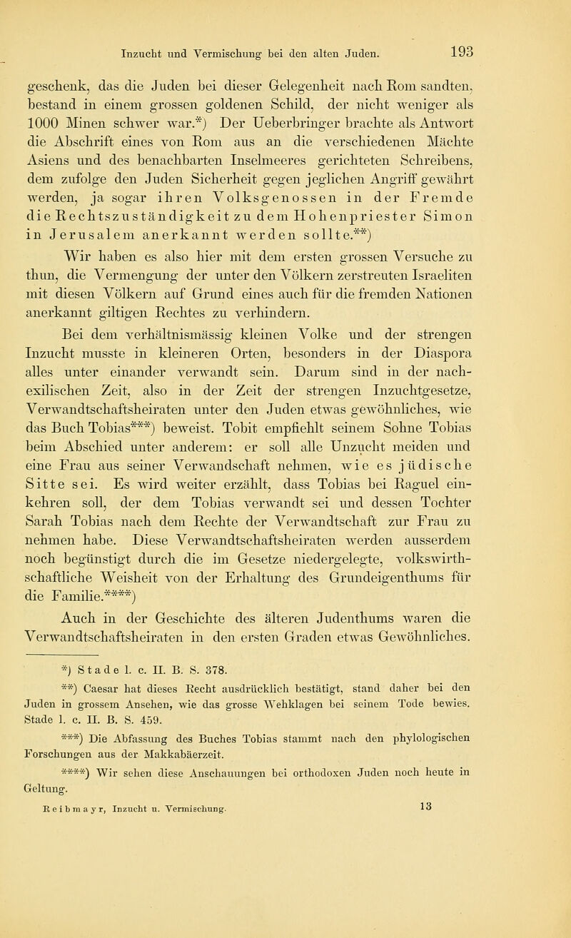 geschenk, das die Juden bei dieser Gelegenheit nacli Rom sandten, bestand in einem grossen goldenen Scbild, der niclit weniger als 1000 Minen schwer war.'^j Der Ueberbringer brachte als Antwort die Abschrift eines von Rom ans an die verschiedenen Mächte Asiens und des benachbarten Inselmeeres gerichteten Schreibens, dem zufolge den Juden Sicherheit gegen jeglichen Angriff gewährt werden, ja sogar ihren Volksgenossen in der Fremde die Rechtszuständigkeit zu dem Hohenpriester Simon in Jerusalem anerkannt werden sollte.**) Wir haben es also hier mit dem ersten grossen Versuche zu thun, die Vermengung der unter den Völkern zerstreuten Israeliten mit diesen Völkern auf Grund eines auch für die fremden Nationen anerkannt giltigen Rechtes zu verhindern. Bei dem verhältnismässig kleinen Volke und der strengen Inzucht musste in kleineren Orten, besonders in der Diaspora alles unter einander verwandt sein. Darum sind in der nach- exilischen Zeit, also in der Zeit der strengen Inzuchtgesetze, Verwandtschaftsheiraten unter den Juden etwas gewöhnliches, wie das Buch Tobias***) beweist. Tobit empfiehlt seinem Sohne Tobias beim Abschied unter anderem: er soll alle Unzucht meiden und eine Frau aus seiner Verwandschaft nehmen, wie es jüdische Sitte sei. Es wird weiter erzählt, dass Tobias bei Raguel ein- kehren soll, der dem Tobias verwandt sei und dessen Tochter Sarah Tobias nach dem Rechte der Verwandtschaft zur Frau zu nehmen habe. Diese Verwandtschaftsheiraten werden ausserdem noch begünstigt durch die im Gesetze niedergelegte, volkswirth- schaftliche Weisheit von der Erhaltung des Grundeigenthums für die Familie.****) Auch in der Geschichte des älteren Judenthums waren die Verwandtschaftsheiraten in den ersten Graden etwas Gewöhnliches. *) Stade 1. c. II. B. S. 378. **) Caesar hat dieses Eecht ausdrücklich bestätigt, stand daher bei den Juden in grossem Ansehen, wie das grosse Wehklagen bei seinem Tode bewies. Stade 1. c. IL ß. S. 459. ***) Die Abfassung des Buches Tobias stammt nach den phylologischen Forschungen aus der Makkabäerzeit. ****) Wir sehen diese Anschauungen bei orthodoxen Juden noch heute in Geltung. Reibmayr, Inzucht u. Vermiscliuiig. 1