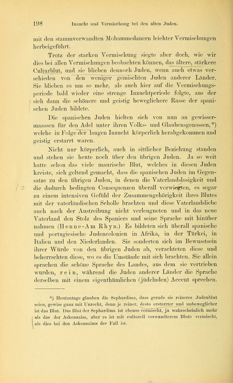 mit den stammverwandten Mohammedanern leichter Vermischungen herbeigeführt. Trotz der starken Vermischung siegte aber doch, wie wir dies bei allen Vermischungen beobachten können, das ältere, stärkere Culturblut, und sie blieben dennoch Juden, wenn auch etwas ver- schieden von den weniger gemischten Juden anderer Länder. Sie blieben es um so mehr, als auch hier auf die Vermischungs- periode bald wieder eine strenge Inzuchtperiode folgte, aus der ; sich dann die schönere und geistig beweglichere Rasse der spani- schen Juden bildete. Die spanischen Juden hielten sich von nun an gewisser- maassen für den Adel unter ihren Volks- und Glaubensgenossen, *) welche in Folge der langen Inzucht körperlich herabgekommen und geistig erstarrt waren. Nicht nur körperlich, auch in sittlicher Beziehung standen und stehen sie heute noch über den übrigen Juden. Ja so weit hatte schon das viele maurische Blut, welches in diesen Juden kreiste, sich geltend gemacht, dass die spanischen Juden im Gegen- satze zu den übrigen Juden, in denen die Vaterlandslosigkeit und / 0 die dadurch bedingten Consequenzen überall vorwiegten, es sogar zu einem intensiven Gefühl der Zusammengehörigkeit ihres Blutes mit der vaterländischen Scholle brachten und diese Vaterlandsliebe auch nach der Austreibung nicht verleugneten und in das neue Vaterland den Stolz des Spaniers und seine Sprache mit hinüber nahmen (Henne-Am Rhyn.) Es bildeten sich überall spanische und portugiesische Judencolonien in Afrika, in der Türkei, in Italien und den Niederlanden. Sie sonderten sich im Bewusstsein ihrer Würde von den übrigen Juden ab, verachteten diese und beherrschten diese, wo es die Umstände mit sich brachten. Sie allein sprachen die schöne Sprache des Landes, aus dem sie vertrieben wurden, rein, Avährend die Juden anderer Länder die Sprache derselben mit einem eigenthümlichen (jüdelnden) Accent sprechen. *) Heutzutage glauben die Sephardims, dass gerade sie reineres Judenblut seien, gewiss ganz mit Unrecht, denn je reiner, desto erstarrter und unbeweglicher ist das Blut. Das Blut der Sephardims ist ebenso vermischt, ja wahrscheinlich mehr als das der Askenazim, aber es ist mit culturell verwandterem Blute vermischt, als dies bei den Askenazims der Fall ist,