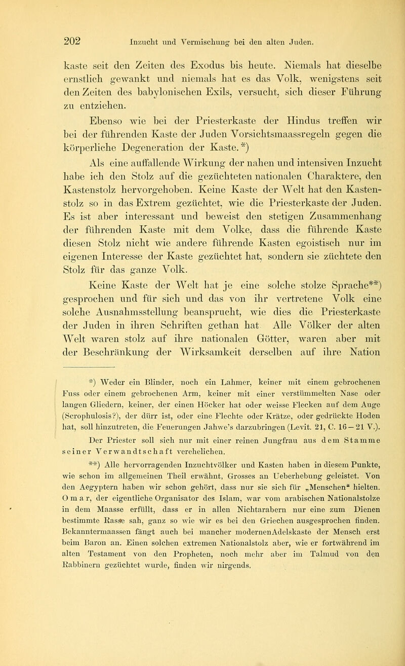 käste seit den Zeiten des Exodus bis heute. Niemals liat dieselbe ernstlicb gewankt und niemals hat es das Volk, wenigstens seit den Zeiten des babylonischen Exils, versucht, sich dieser Führung zu entziehen. Ebenso wie bei der Priesterkaste der Hindus treffen wir bei der führenden Kaste der Juden Vorsichtsmaassregeln gegen die körperliche Degeneration der Kaste. *) Als eine auffallende Wirkung der nahen und intensiven Inzucht habe ich den Stolz auf die gezüchteten nationalen Charaktere, den Kastenstolz hervorgehoben. Keine Kaste der Welt hat den Kasten- stolz so in das Extrem gezüchtet, wie die Priesterkaste der Juden. Es ist aber interessant und beweist den stetigen Zusammenhang der führenden Kaste mit dem Volke, dass die führende Kaste diesen Stolz nicht wie andere führende Kasten egoistisch nur im eigenen Interesse der Kaste gezüchtet hat, sondern sie züchtete den Stolz für das ganze Volk. Keine Kaste der Welt hat je eine solche stolze Sprache**) gesprochen und für sich und das von ihr vertretene Volk eine solche Ausnahmsstellung beansprucht, wie dies die Priesterkaste der Juden in ihren Schriften gethan hat Alle Völker der alten Welt waren stolz auf ihre nationalen Götter, waren aber mit der Beschränkung der Wirksamkeit derselben auf ihre Nation *) Weder ein Blinder, noch ein Lahmer, keiner mit einem gebrochenen Fuss oder einem gebrochenen Arm, keiner mit einer verstümmelten Nase oder langen Gliedern, keiner, der einen Höcker hat oder weisse Flecken auf dem Auge (Scrophulosis?), der dürr ist, oder eine Flechte oder Krätze, oder gedrückte Hoden hat, soll hinzutreten, die Feuerungen Jahwe's darzubringen (Levit. 21, C. 16 — 21 V.). Der Priester soll sich nur mit einer reinen Jungfrau aus dem Stamme seiner Verwandtschaft verehelichen. **) Alle hervorragenden Inzuchtvölker und Kasten haben in diesem Punkte, wie schon im allgemeinen Theil erwähnt, Grosses an Ueberhebung geleistet. Von den Aegyptern haben wir schon gehört, dass nur sie sich für „Menschen hielten. Omar, der eigentliche Organisator des Islam, war vom arabischen Nationalstolze in dem Maasse erfüllt, dass er in allen Nichtarabern nur eine zum Dienen bestimmte Kasae sah, ganz so wie wir es bei den Griechen ausgesprochen finden. Bekanntermaassen fängt auch bei mancher modernenAdelskaste der Mensch erst beim Baron an. Einen solchen extremen Nationalstolz aber, wie er fortwährend im alten Testament von den Propheten, noch mehr aber im Talmud von den Eabbinern gezüchtet wurde, finden wir nirgends.