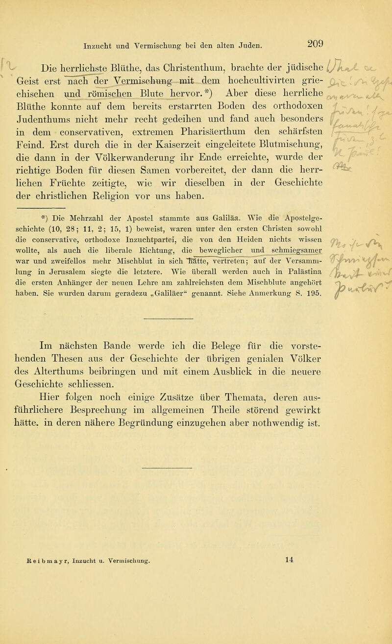 ' ^ Die herrlicliste Blüthe, das Cliristentlium, brachte der jüdische IJkaJ- ^^o Geist erst nach der Vermiscliimg mit dem hochcultivirten grie- ^, . '^ ^tk^ cbischen und römischen Bkite hervor. *) Aber diese herrliche ^^ „^-w-^^ «c^ Blüthe konnte auf dem bereits erstarrten Boden des orthodoxen i->yN (j Judenthums nicht mehr recht gedeihen und fand auch besonders ^ ^.^^^/z in dem conservativen, extremen Pharisäerthum den schärfsten /^~---_r^ Feind. Erst durch die in der Kaiserzeit eingeleitete Blutmischung, £^ ^. ^ die dann in der Völkerwanderung ihr Ende erreichte, wurde der *^ f^^' richtige Boden für diesen Samen vorbereitet, der dann die herr- ^^ liehen Früchte zeitigte, wie wir dieselben in der Geschichte der christlichen Religion vor uns haben. *) Die Mehrzahl der Apostel stammte aus Galiläa. Wie die Apostelge- schichte (10, 28; 11, 2; 15, 1) beweist, waren unter den ersten Christen sowohl die conservative, orthodoxe Inzuchtpartei, die von den Heiden nichts wissen qri. j /V. woUte, als auch die liberale Richtung, die beweglicher und schmiegsamer • '  war und zweifellos mehr Mischblut in sich Mtte, vertreten; auf der Versamm- w ^^>W» '''^f7**^ lung in Jerusalem siegte die letztere. Wie überall werden auch in Palästina »tt^^S^- ^viv/ die ersten Anhänger der neuen Lehre am zahlreichsten dem Mischblute angehört <\ ^ p- •>'*^ haben. Sie wurden darum geradezu „Galiläer genannt. Siehe Anmerkung S. 195. g ^'^ Im nächsten Bande werde ich die Belege für die vorste- henden Thesen aus der Geschichte der übrigen genialen Völker des Alterthums beibringen und mit einem Ausblick in die neuere Geschichte schliessen. Hier folgen noch einige Zusätze über Themata, deren aus- führlichere Besprechung im allgemeinen Theile störend gewirkt hätte, in deren nähere Begründung einzugehen aber nothwendig ist. B e i b m a y r, Inzucht u. Vermischung. 14